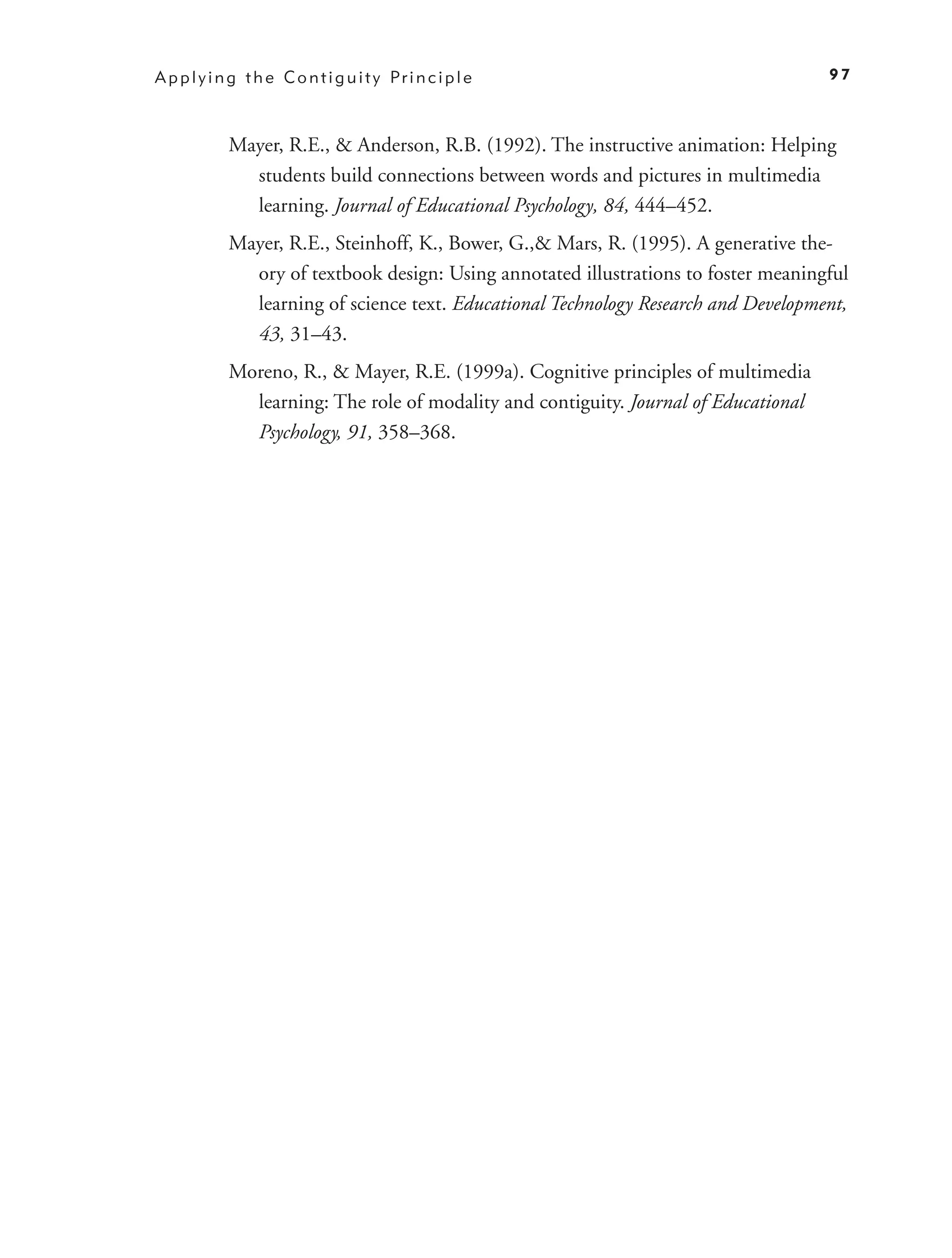A p p l y i n g t h e C o n t i g u i t y Pr i n c i p l e                             97



             Mayer, R.E., & Anderson, R.B. (1992). The instructive animation: Helping
               students build connections between words and pictures in multimedia
               learning. Journal of Educational Psychology, 84, 444–452.
             Mayer, R.E., Steinhoff, K., Bower, G.,& Mars, R. (1995). A generative the-
               ory of textbook design: Using annotated illustrations to foster meaningful
               learning of science text. Educational Technology Research and Development,
               43, 31–43.
             Moreno, R., & Mayer, R.E. (1999a). Cognitive principles of multimedia
               learning: The role of modality and contiguity. Journal of Educational
               Psychology, 91, 358–368.
 