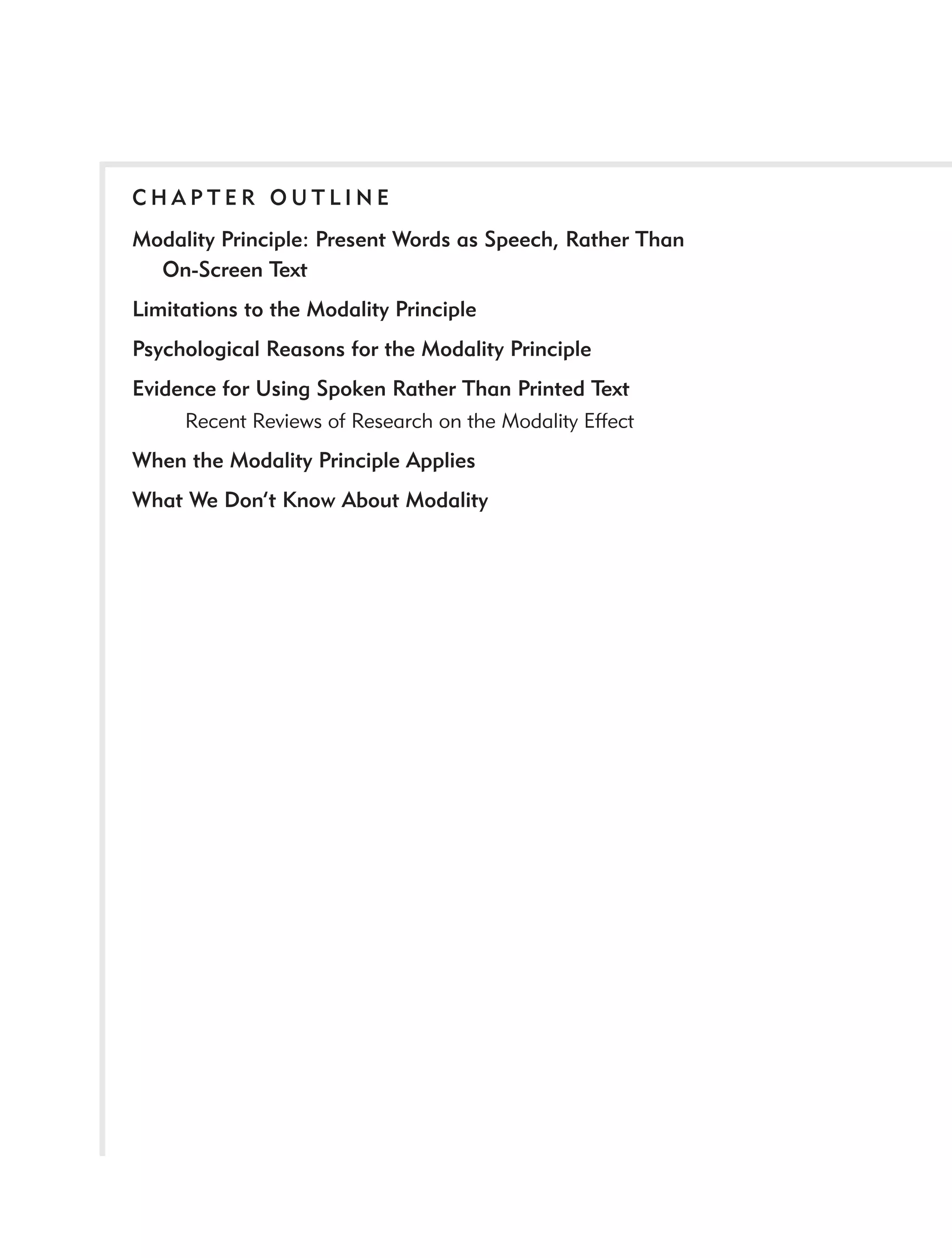 CHAPTER OUTLINE
Modality Principle: Present Words as Speech, Rather Than
  On-Screen Text
Limitations to the Modality Principle
Psychological Reasons for the Modality Principle
Evidence for Using Spoken Rather Than Printed Text
     Recent Reviews of Research on the Modality Effect
When the Modality Principle Applies
What We Don’t Know About Modality
 