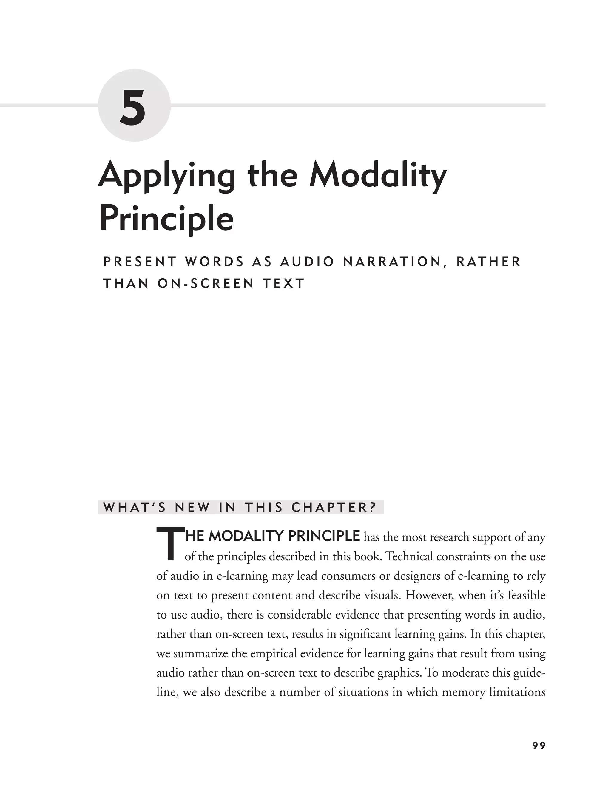 5
Applying the Modality
Principle
P R E S E N T W O R D S A S A U D I O N A R R AT I O N , R AT H E R
THAN ON-SCREEN TEXT




W H AT ’ S N E W I N T H I S C H A P T E R ?


        T    HE MODALITY PRINCIPLE has the most research support of any
              of the principles described in this book. Technical constraints on the use
        of audio in e-learning may lead consumers or designers of e-learning to rely
        on text to present content and describe visuals. However, when it’s feasible
        to use audio, there is considerable evidence that presenting words in audio,
        rather than on-screen text, results in signiﬁcant learning gains. In this chapter,
        we summarize the empirical evidence for learning gains that result from using
        audio rather than on-screen text to describe graphics. To moderate this guide-
        line, we also describe a number of situations in which memory limitations


                                                                                       99
 