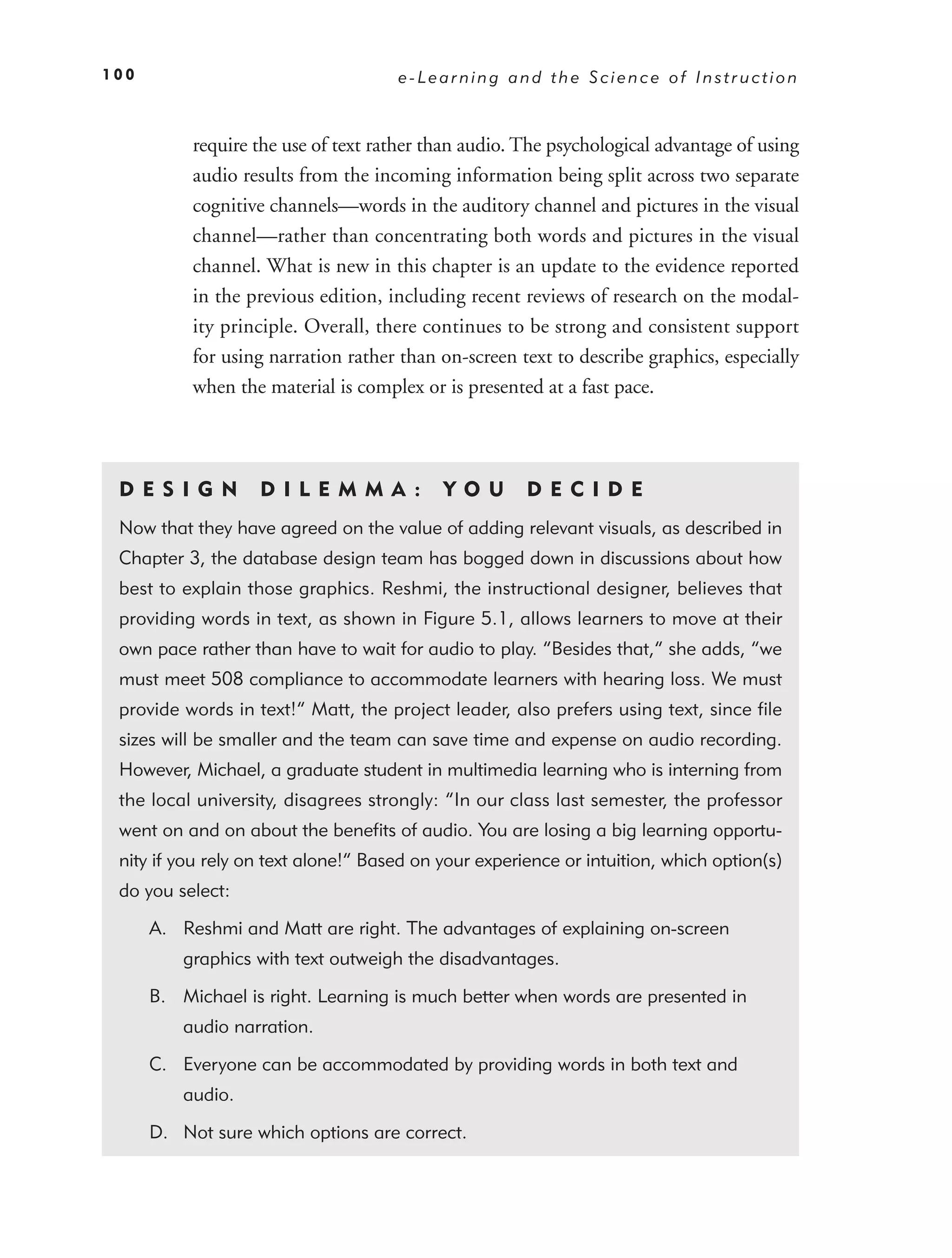 100                                  e-Learning and the Science of Instruction



           require the use of text rather than audio. The psychological advantage of using
           audio results from the incoming information being split across two separate
           cognitive channels—words in the auditory channel and pictures in the visual
           channel—rather than concentrating both words and pictures in the visual
           channel. What is new in this chapter is an update to the evidence reported
           in the previous edition, including recent reviews of research on the modal-
           ity principle. Overall, there continues to be strong and consistent support
           for using narration rather than on-screen text to describe graphics, especially
           when the material is complex or is presented at a fast pace.



 DE S I GN         D I L E M M A :         YO U       DEC IDE
 Now that they have agreed on the value of adding relevant visuals, as described in
 Chapter 3, the database design team has bogged down in discussions about how
 best to explain those graphics. Reshmi, the instructional designer, believes that
 providing words in text, as shown in Figure 5.1, allows learners to move at their
 own pace rather than have to wait for audio to play. “Besides that,” she adds, “we
 must meet 508 compliance to accommodate learners with hearing loss. We must
 provide words in text!” Matt, the project leader, also prefers using text, since ﬁle
 sizes will be smaller and the team can save time and expense on audio recording.
 However, Michael, a graduate student in multimedia learning who is interning from
 the local university, disagrees strongly: “In our class last semester, the professor
 went on and on about the beneﬁts of audio. You are losing a big learning opportu-
 nity if you rely on text alone!” Based on your experience or intuition, which option(s)
 do you select:

      A. Reshmi and Matt are right. The advantages of explaining on-screen
          graphics with text outweigh the disadvantages.

      B. Michael is right. Learning is much better when words are presented in
          audio narration.

      C. Everyone can be accommodated by providing words in both text and
          audio.

      D. Not sure which options are correct.
 