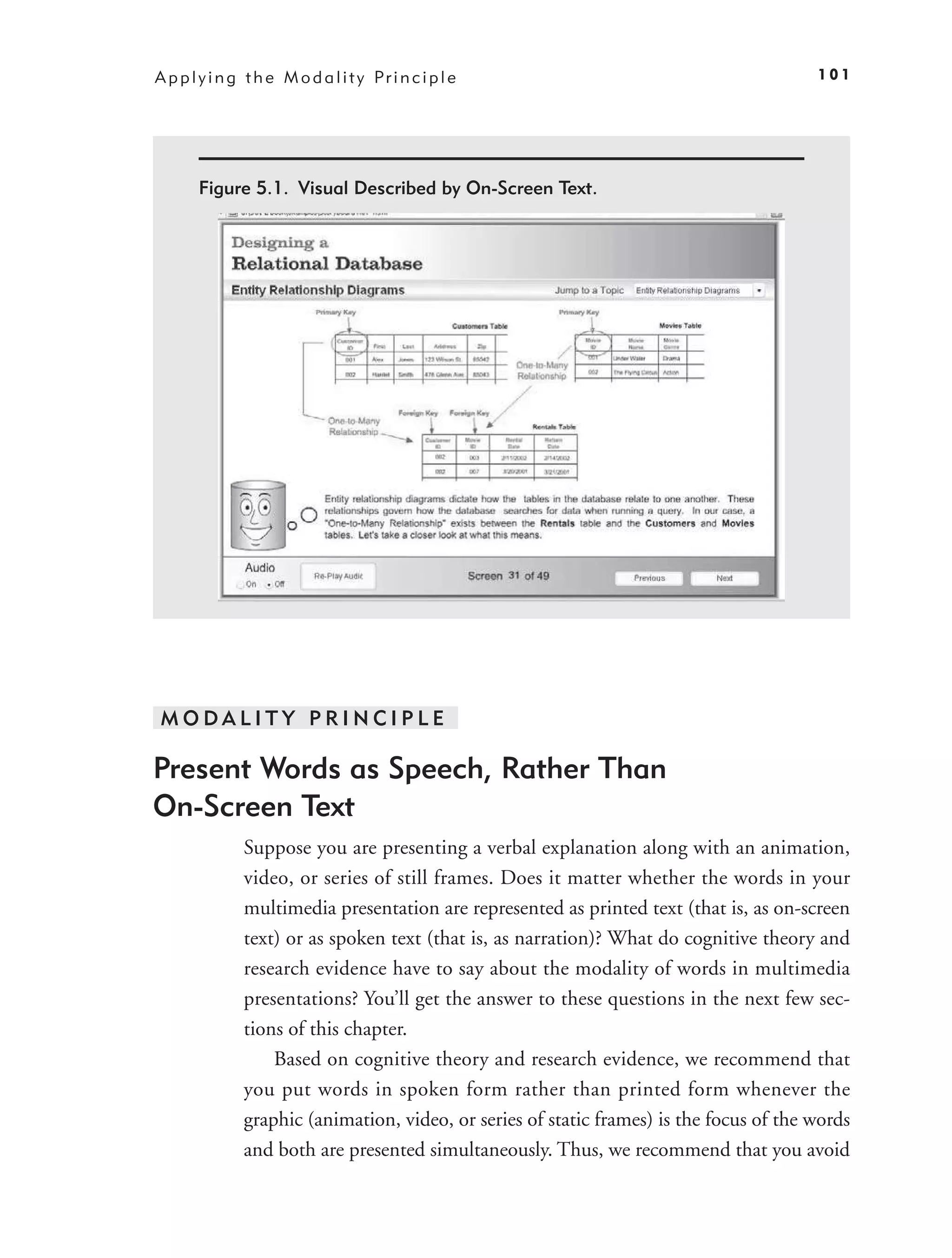A p p l y i n g t h e M o d a l i t y Pr i n c i p l e                                    101




       Figure 5.1. Visual Described by On-Screen Text.




 MODALITY PRINCIPLE

Present Words as Speech, Rather Than
On-Screen Text
               Suppose you are presenting a verbal explanation along with an animation,
               video, or series of still frames. Does it matter whether the words in your
               multimedia presentation are represented as printed text (that is, as on-screen
               text) or as spoken text (that is, as narration)? What do cognitive theory and
               research evidence have to say about the modality of words in multimedia
               presentations? You’ll get the answer to these questions in the next few sec-
               tions of this chapter.
                   Based on cognitive theory and research evidence, we recommend that
               you put words in spoken form rather than printed form whenever the
               graphic (animation, video, or series of static frames) is the focus of the words
               and both are presented simultaneously. Thus, we recommend that you avoid
 