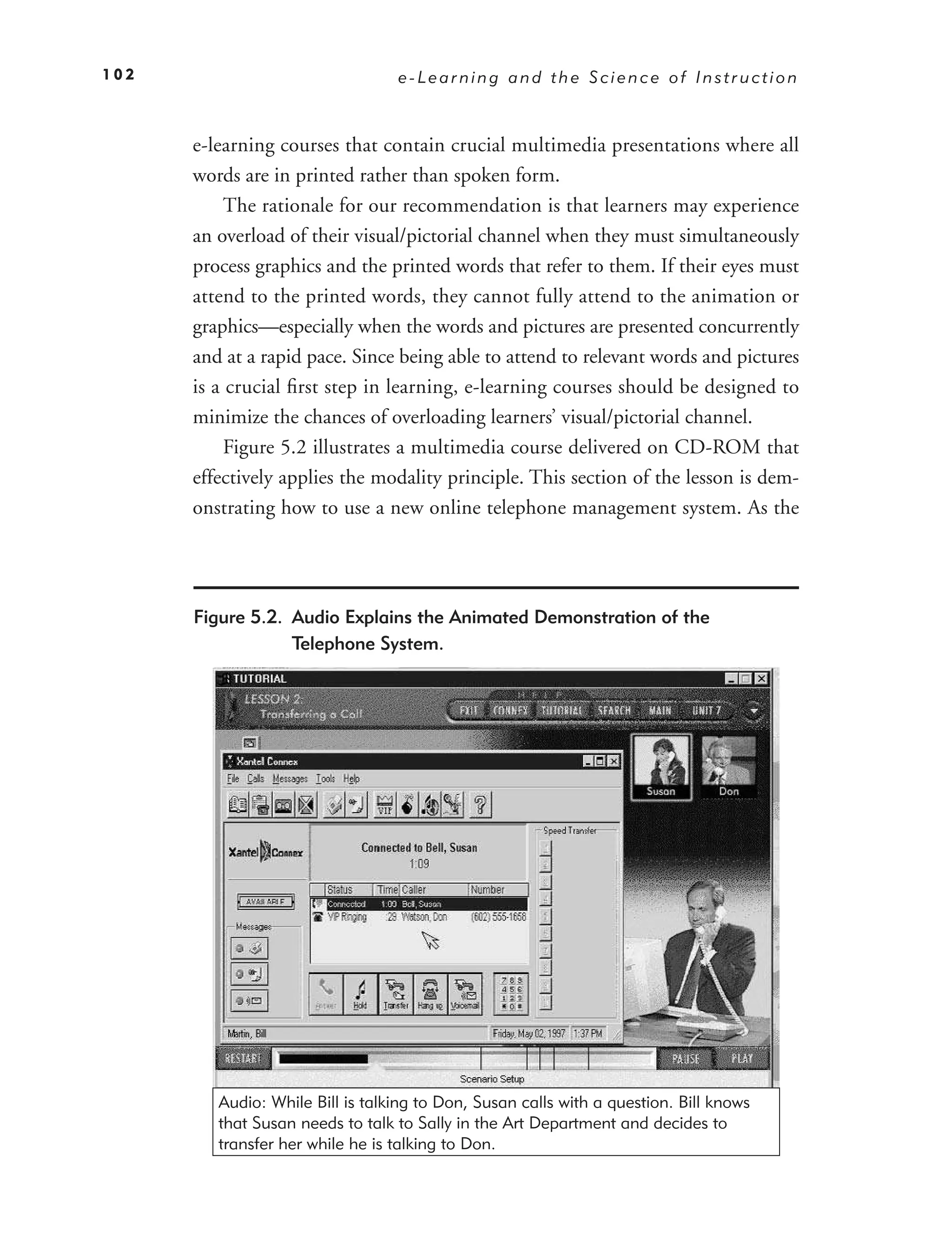 102                               e-Learning and the Science of Instruction



      e-learning courses that contain crucial multimedia presentations where all
      words are in printed rather than spoken form.
           The rationale for our recommendation is that learners may experience
      an overload of their visual/pictorial channel when they must simultaneously
      process graphics and the printed words that refer to them. If their eyes must
      attend to the printed words, they cannot fully attend to the animation or
      graphics—especially when the words and pictures are presented concurrently
      and at a rapid pace. Since being able to attend to relevant words and pictures
      is a crucial ﬁrst step in learning, e-learning courses should be designed to
      minimize the chances of overloading learners’ visual/pictorial channel.
           Figure 5.2 illustrates a multimedia course delivered on CD-ROM that
      effectively applies the modality principle. This section of the lesson is dem-
      onstrating how to use a new online telephone management system. As the




      Figure 5.2. Audio Explains the Animated Demonstration of the
                  Telephone System.




         Audio: While Bill is talking to Don, Susan calls with a question. Bill knows
         that Susan needs to talk to Sally in the Art Department and decides to
         transfer her while he is talking to Don.
 