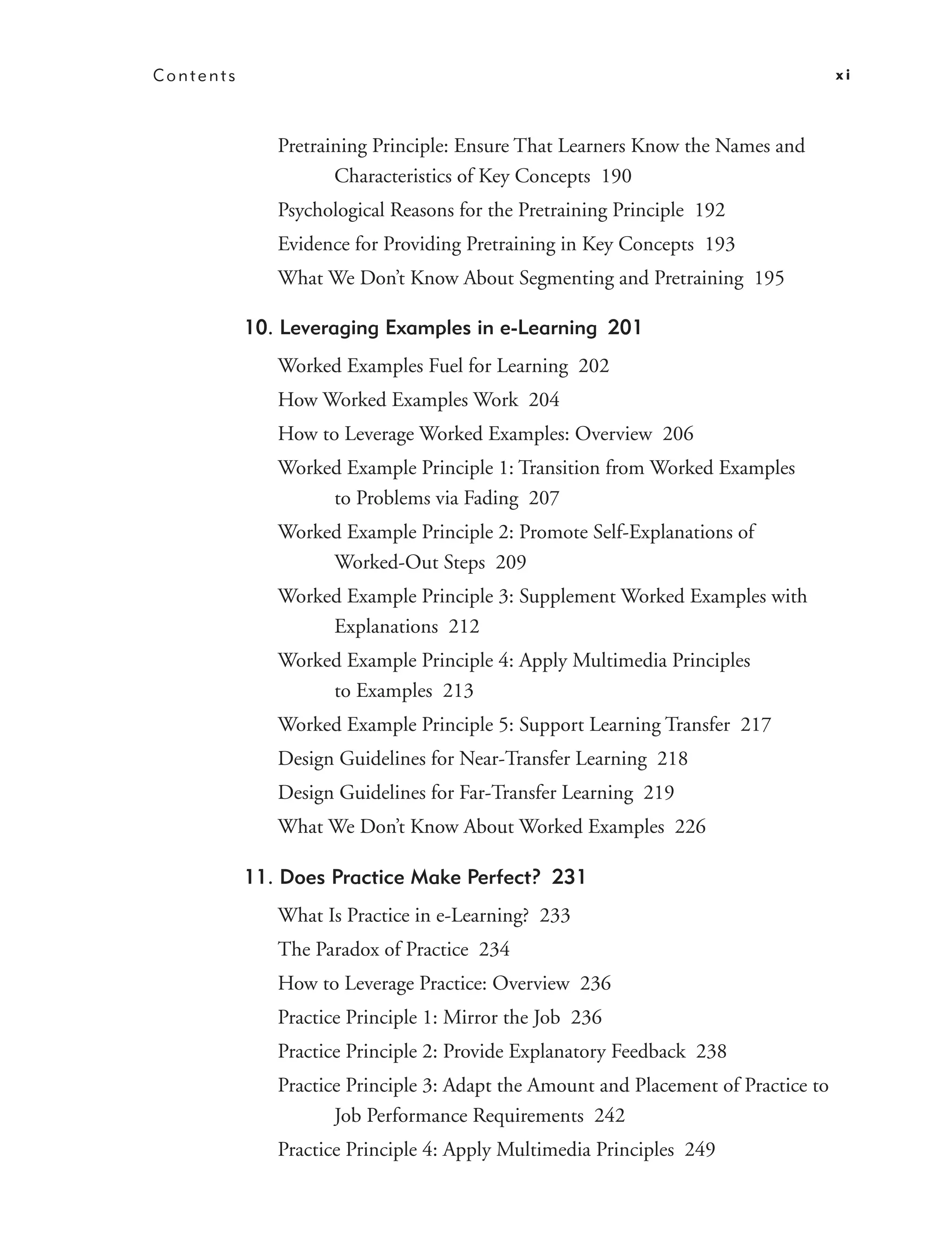 Contents                                                                            xi



              Pretraining Principle: Ensure That Learners Know the Names and
                     Characteristics of Key Concepts 190
              Psychological Reasons for the Pretraining Principle 192
              Evidence for Providing Pretraining in Key Concepts 193
              What We Don’t Know About Segmenting and Pretraining 195

           10. Leveraging Examples in e-Learning 201
              Worked Examples Fuel for Learning 202
              How Worked Examples Work 204
              How to Leverage Worked Examples: Overview 206
              Worked Example Principle 1: Transition from Worked Examples
                   to Problems via Fading 207
              Worked Example Principle 2: Promote Self-Explanations of
                   Worked-Out Steps 209
              Worked Example Principle 3: Supplement Worked Examples with
                   Explanations 212
              Worked Example Principle 4: Apply Multimedia Principles
                   to Examples 213
              Worked Example Principle 5: Support Learning Transfer 217
              Design Guidelines for Near-Transfer Learning 218
              Design Guidelines for Far-Transfer Learning 219
              What We Don’t Know About Worked Examples 226

           11. Does Practice Make Perfect? 231
              What Is Practice in e-Learning? 233
              The Paradox of Practice 234
              How to Leverage Practice: Overview 236
              Practice Principle 1: Mirror the Job 236
              Practice Principle 2: Provide Explanatory Feedback 238
              Practice Principle 3: Adapt the Amount and Placement of Practice to
                     Job Performance Requirements 242
              Practice Principle 4: Apply Multimedia Principles 249
 
