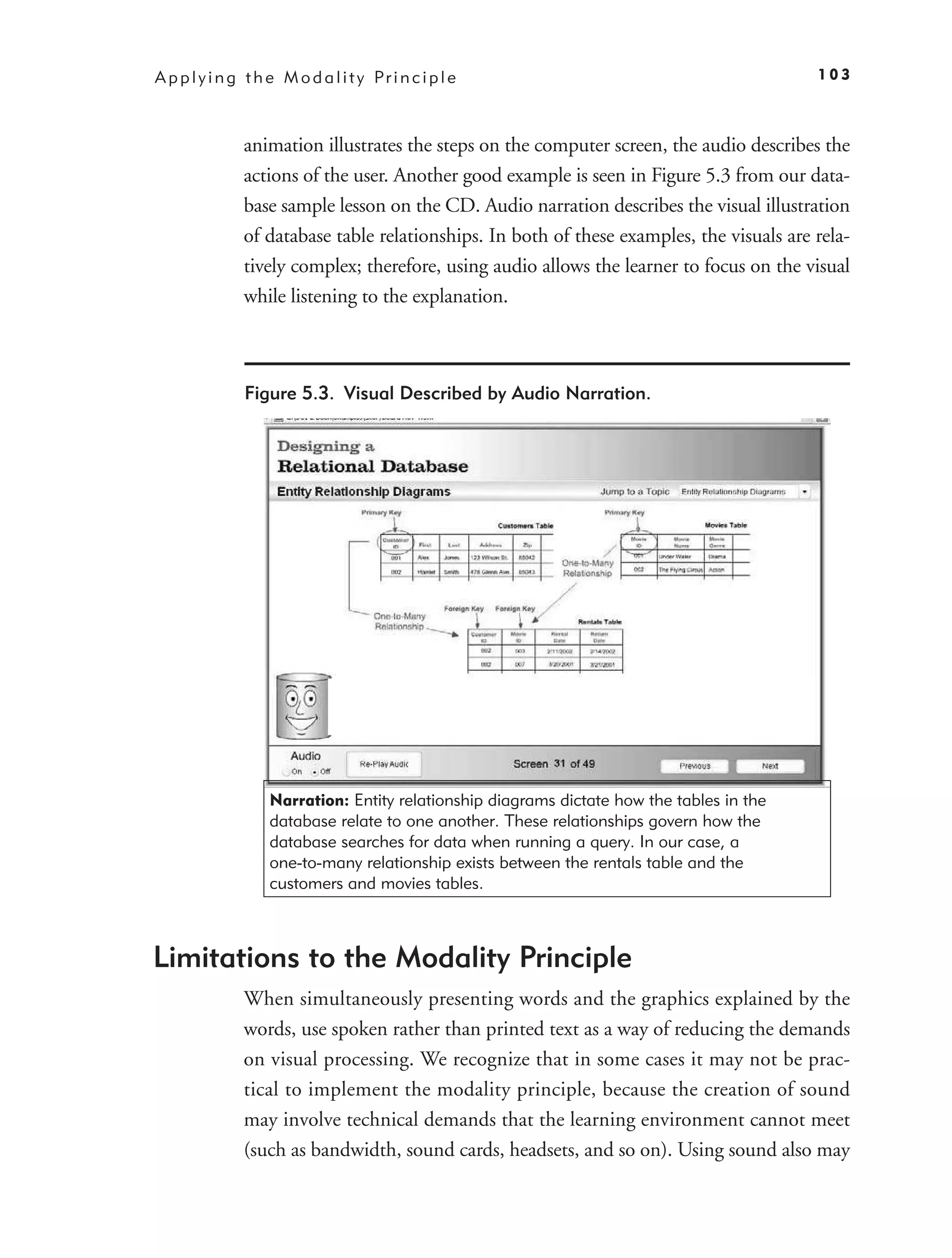 A p p l y i n g t h e M o d a l i t y Pr i n c i p l e                                      103



               animation illustrates the steps on the computer screen, the audio describes the
               actions of the user. Another good example is seen in Figure 5.3 from our data-
               base sample lesson on the CD. Audio narration describes the visual illustration
               of database table relationships. In both of these examples, the visuals are rela-
               tively complex; therefore, using audio allows the learner to focus on the visual
               while listening to the explanation.



                Figure 5.3. Visual Described by Audio Narration.




                    Narration: Entity relationship diagrams dictate how the tables in the
                    database relate to one another. These relationships govern how the
                    database searches for data when running a query. In our case, a
                    one-to-many relationship exists between the rentals table and the
                    customers and movies tables.



Limitations to the Modality Principle
               When simultaneously presenting words and the graphics explained by the
               words, use spoken rather than printed text as a way of reducing the demands
               on visual processing. We recognize that in some cases it may not be prac-
               tical to implement the modality principle, because the creation of sound
               may involve technical demands that the learning environment cannot meet
               (such as bandwidth, sound cards, headsets, and so on). Using sound also may
 