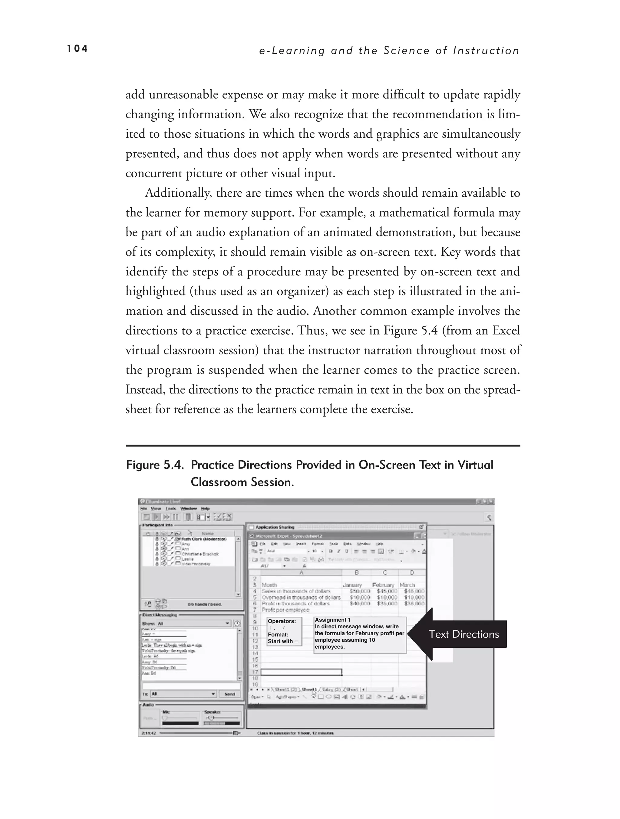 104                              e-Learning and the Science of Instruction



      add unreasonable expense or may make it more difﬁcult to update rapidly
      changing information. We also recognize that the recommendation is lim-
      ited to those situations in which the words and graphics are simultaneously
      presented, and thus does not apply when words are presented without any
      concurrent picture or other visual input.
          Additionally, there are times when the words should remain available to
      the learner for memory support. For example, a mathematical formula may
      be part of an audio explanation of an animated demonstration, but because
      of its complexity, it should remain visible as on-screen text. Key words that
      identify the steps of a procedure may be presented by on-screen text and
      highlighted (thus used as an organizer) as each step is illustrated in the ani-
      mation and discussed in the audio. Another common example involves the
      directions to a practice exercise. Thus, we see in Figure 5.4 (from an Excel
      virtual classroom session) that the instructor narration throughout most of
      the program is suspended when the learner comes to the practice screen.
      Instead, the directions to the practice remain in text in the box on the spread-
      sheet for reference as the learners complete the exercise.



      Figure 5.4. Practice Directions Provided in On-Screen Text in Virtual
                  Classroom Session.




                                  Operators:   Assignment 1
                                               In direct message window, write
                                                                                     Text Directions
                                    .
                                  Format:      the formula for February profit per
                                  Start with   employee assuming 10
                                               employees.
 