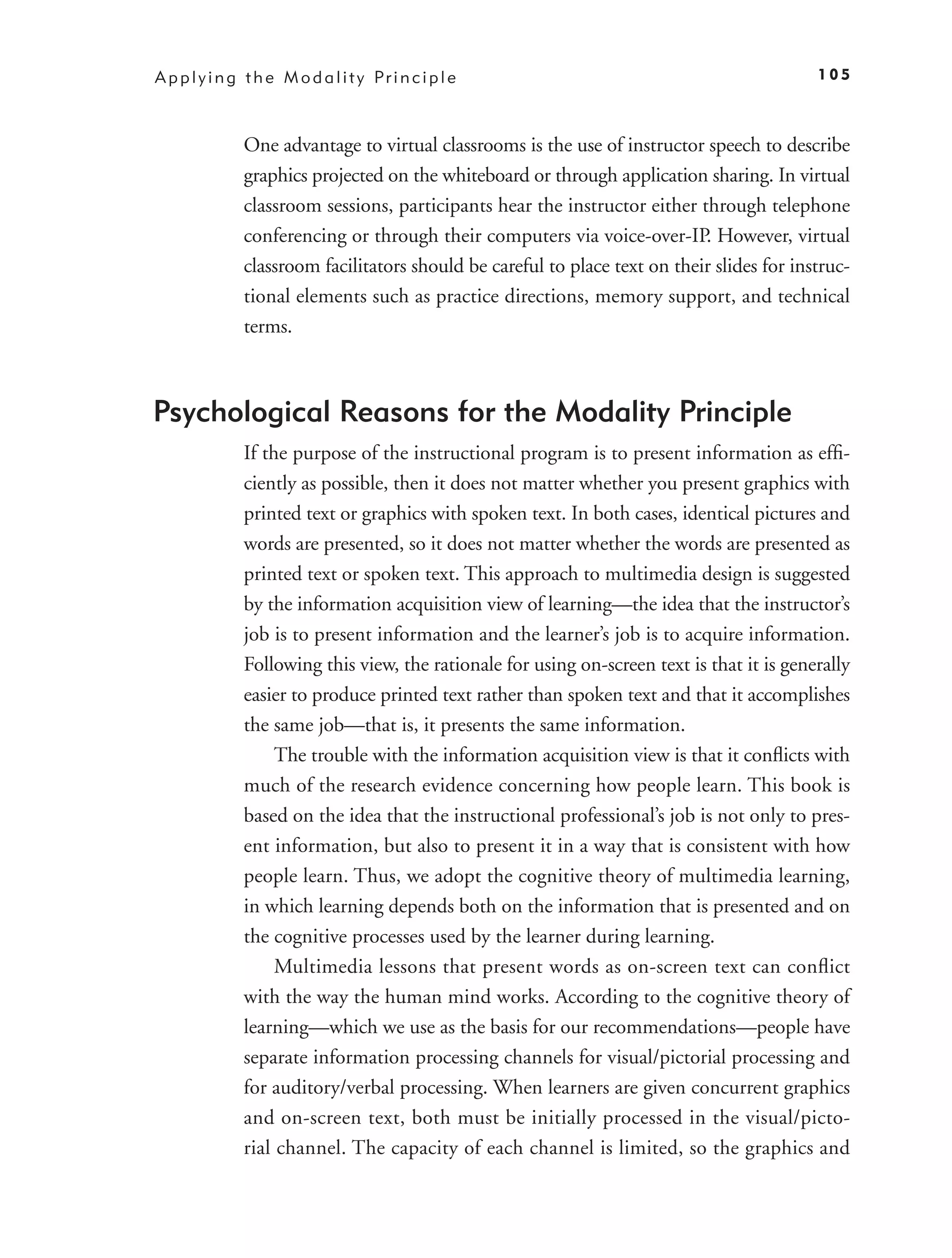 A p p l y i n g t h e M o d a l i t y Pr i n c i p l e                                       105



               One advantage to virtual classrooms is the use of instructor speech to describe
               graphics projected on the whiteboard or through application sharing. In virtual
               classroom sessions, participants hear the instructor either through telephone
               conferencing or through their computers via voice-over-IP. However, virtual
               classroom facilitators should be careful to place text on their slides for instruc-
               tional elements such as practice directions, memory support, and technical
               terms.



Psychological Reasons for the Modality Principle
               If the purpose of the instructional program is to present information as efﬁ-
               ciently as possible, then it does not matter whether you present graphics with
               printed text or graphics with spoken text. In both cases, identical pictures and
               words are presented, so it does not matter whether the words are presented as
               printed text or spoken text. This approach to multimedia design is suggested
               by the information acquisition view of learning—the idea that the instructor’s
               job is to present information and the learner’s job is to acquire information.
               Following this view, the rationale for using on-screen text is that it is generally
               easier to produce printed text rather than spoken text and that it accomplishes
               the same job—that is, it presents the same information.
                    The trouble with the information acquisition view is that it conﬂicts with
               much of the research evidence concerning how people learn. This book is
               based on the idea that the instructional professional’s job is not only to pres-
               ent information, but also to present it in a way that is consistent with how
               people learn. Thus, we adopt the cognitive theory of multimedia learning,
               in which learning depends both on the information that is presented and on
               the cognitive processes used by the learner during learning.
                    Multimedia lessons that present words as on-screen text can conﬂict
               with the way the human mind works. According to the cognitive theory of
               learning—which we use as the basis for our recommendations—people have
               separate information processing channels for visual/pictorial processing and
               for auditory/verbal processing. When learners are given concurrent graphics
               and on-screen text, both must be initially processed in the visual/picto-
               rial channel. The capacity of each channel is limited, so the graphics and
 