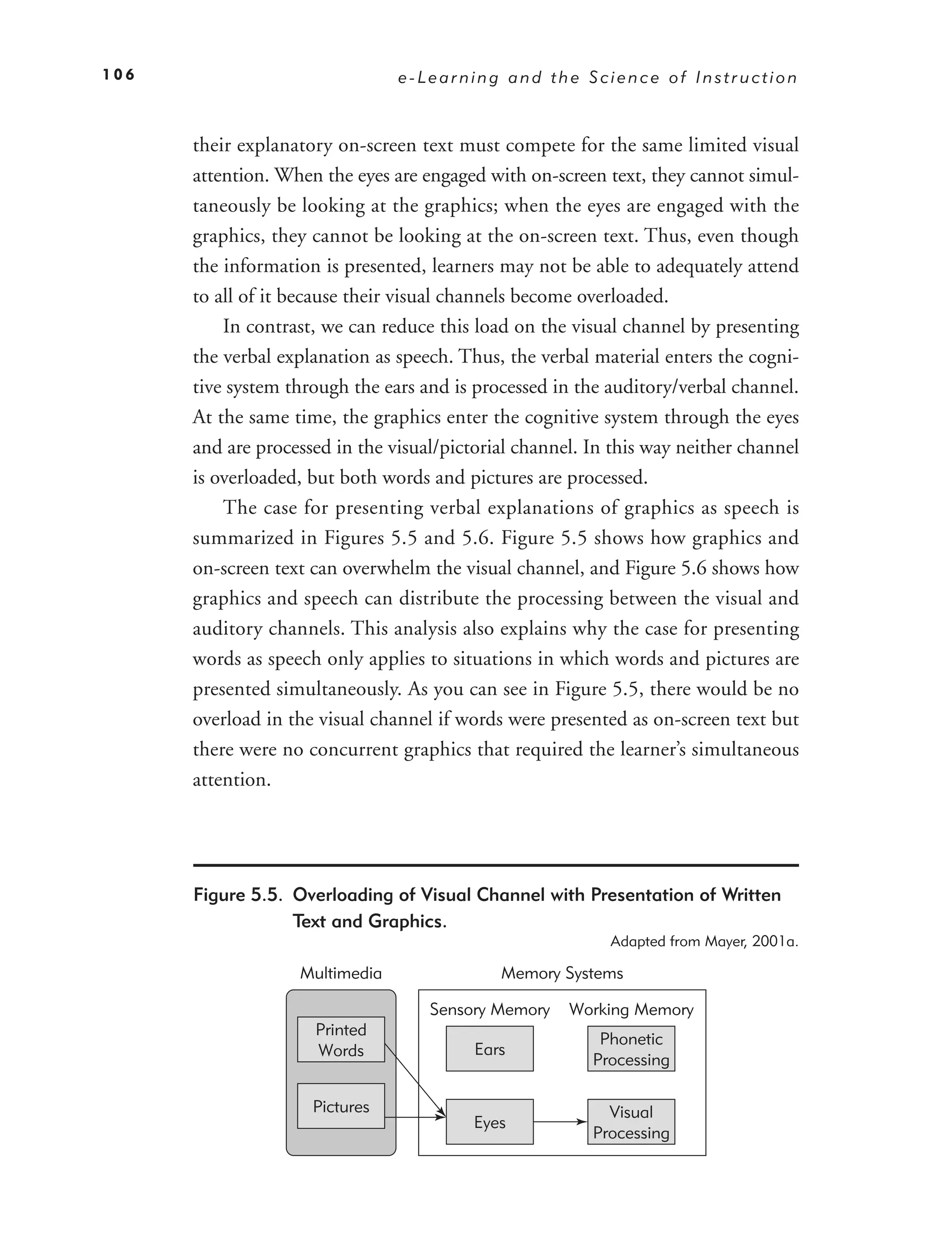 106                             e-Learning and the Science of Instruction



      their explanatory on-screen text must compete for the same limited visual
      attention. When the eyes are engaged with on-screen text, they cannot simul-
      taneously be looking at the graphics; when the eyes are engaged with the
      graphics, they cannot be looking at the on-screen text. Thus, even though
      the information is presented, learners may not be able to adequately attend
      to all of it because their visual channels become overloaded.
          In contrast, we can reduce this load on the visual channel by presenting
      the verbal explanation as speech. Thus, the verbal material enters the cogni-
      tive system through the ears and is processed in the auditory/verbal channel.
      At the same time, the graphics enter the cognitive system through the eyes
      and are processed in the visual/pictorial channel. In this way neither channel
      is overloaded, but both words and pictures are processed.
          The case for presenting verbal explanations of graphics as speech is
      summarized in Figures 5.5 and 5.6. Figure 5.5 shows how graphics and
      on-screen text can overwhelm the visual channel, and Figure 5.6 shows how
      graphics and speech can distribute the processing between the visual and
      auditory channels. This analysis also explains why the case for presenting
      words as speech only applies to situations in which words and pictures are
      presented simultaneously. As you can see in Figure 5.5, there would be no
      overload in the visual channel if words were presented as on-screen text but
      there were no concurrent graphics that required the learner’s simultaneous
      attention.




      Figure 5.5. Overloading of Visual Channel with Presentation of Written
                  Text and Graphics.
                                                           Adapted from Mayer, 2001a.

                   Multimedia                Memory Systems

                                    Sensory Memory    Working Memory
                     Printed
                                                          Phonetic
                     Words                Ears
                                                         Processing

                     Pictures                              Visual
                                          Eyes
                                                         Processing
 