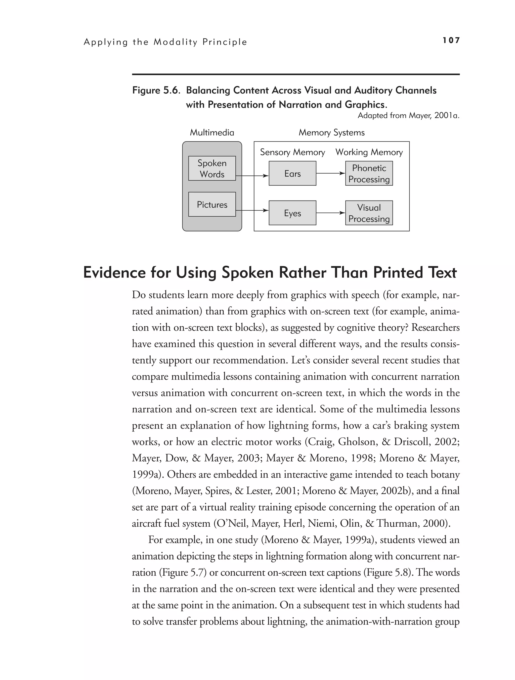 A p p l y i n g t h e M o d a l i t y Pr i n c i p l e                                             107




                Figure 5.6. Balancing Content Across Visual and Auditory Channels
                            with Presentation of Narration and Graphics.
                                                                              Adapted from Mayer, 2001a.

                                   Multimedia                    Memory Systems

                                                         Sensory Memory   Working Memory
                                     Spoken
                                                                             Phonetic
                                     Words                    Ears
                                                                            Processing

                                     Pictures                                 Visual
                                                              Eyes
                                                                            Processing




Evidence for Using Spoken Rather Than Printed Text
               Do students learn more deeply from graphics with speech (for example, nar-
               rated animation) than from graphics with on-screen text (for example, anima-
               tion with on-screen text blocks), as suggested by cognitive theory? Researchers
               have examined this question in several different ways, and the results consis-
               tently support our recommendation. Let’s consider several recent studies that
               compare multimedia lessons containing animation with concurrent narration
               versus animation with concurrent on-screen text, in which the words in the
               narration and on-screen text are identical. Some of the multimedia lessons
               present an explanation of how lightning forms, how a car’s braking system
               works, or how an electric motor works (Craig, Gholson, & Driscoll, 2002;
               Mayer, Dow, & Mayer, 2003; Mayer & Moreno, 1998; Moreno & Mayer,
               1999a). Others are embedded in an interactive game intended to teach botany
               (Moreno, Mayer, Spires, & Lester, 2001; Moreno & Mayer, 2002b), and a ﬁnal
               set are part of a virtual reality training episode concerning the operation of an
               aircraft fuel system (O’Neil, Mayer, Herl, Niemi, Olin, & Thurman, 2000).
                    For example, in one study (Moreno & Mayer, 1999a), students viewed an
               animation depicting the steps in lightning formation along with concurrent nar-
               ration (Figure 5.7) or concurrent on-screen text captions (Figure 5.8). The words
               in the narration and the on-screen text were identical and they were presented
               at the same point in the animation. On a subsequent test in which students had
               to solve transfer problems about lightning, the animation-with-narration group
 