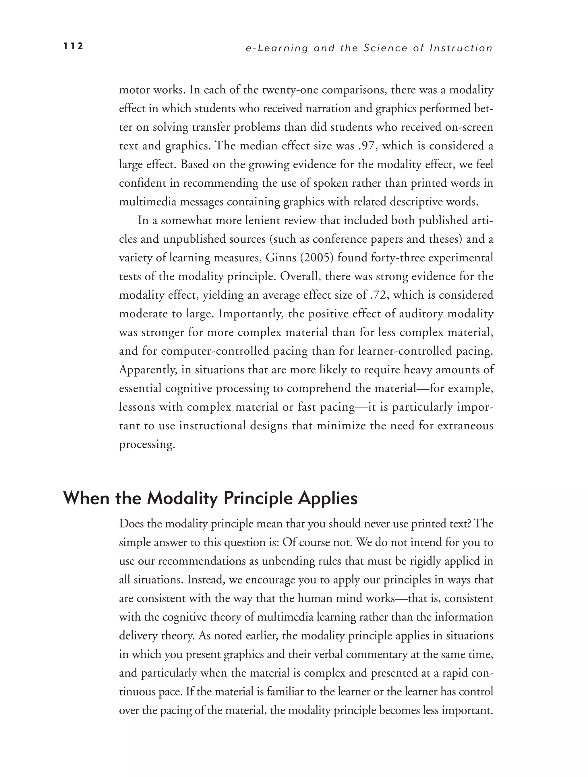 112                               e-Learning and the Science of Instruction



      motor works. In each of the twenty-one comparisons, there was a modality
      effect in which students who received narration and graphics performed bet-
      ter on solving transfer problems than did students who received on-screen
      text and graphics. The median effect size was .97, which is considered a
      large effect. Based on the growing evidence for the modality effect, we feel
      conﬁdent in recommending the use of spoken rather than printed words in
      multimedia messages containing graphics with related descriptive words.
          In a somewhat more lenient review that included both published arti-
      cles and unpublished sources (such as conference papers and theses) and a
      variety of learning measures, Ginns (2005) found forty-three experimental
      tests of the modality principle. Overall, there was strong evidence for the
      modality effect, yielding an average effect size of .72, which is considered
      moderate to large. Importantly, the positive effect of auditory modality
      was stronger for more complex material than for less complex material,
      and for computer-controlled pacing than for learner-controlled pacing.
      Apparently, in situations that are more likely to require heavy amounts of
      essential cognitive processing to comprehend the material—for example,
      lessons with complex material or fast pacing—it is particularly impor-
      tant to use instructional designs that minimize the need for extraneous
      processing.



When the Modality Principle Applies
      Does the modality principle mean that you should never use printed text? The
      simple answer to this question is: Of course not. We do not intend for you to
      use our recommendations as unbending rules that must be rigidly applied in
      all situations. Instead, we encourage you to apply our principles in ways that
      are consistent with the way that the human mind works—that is, consistent
      with the cognitive theory of multimedia learning rather than the information
      delivery theory. As noted earlier, the modality principle applies in situations
      in which you present graphics and their verbal commentary at the same time,
      and particularly when the material is complex and presented at a rapid con-
      tinuous pace. If the material is familiar to the learner or the learner has control
      over the pacing of the material, the modality principle becomes less important.
 