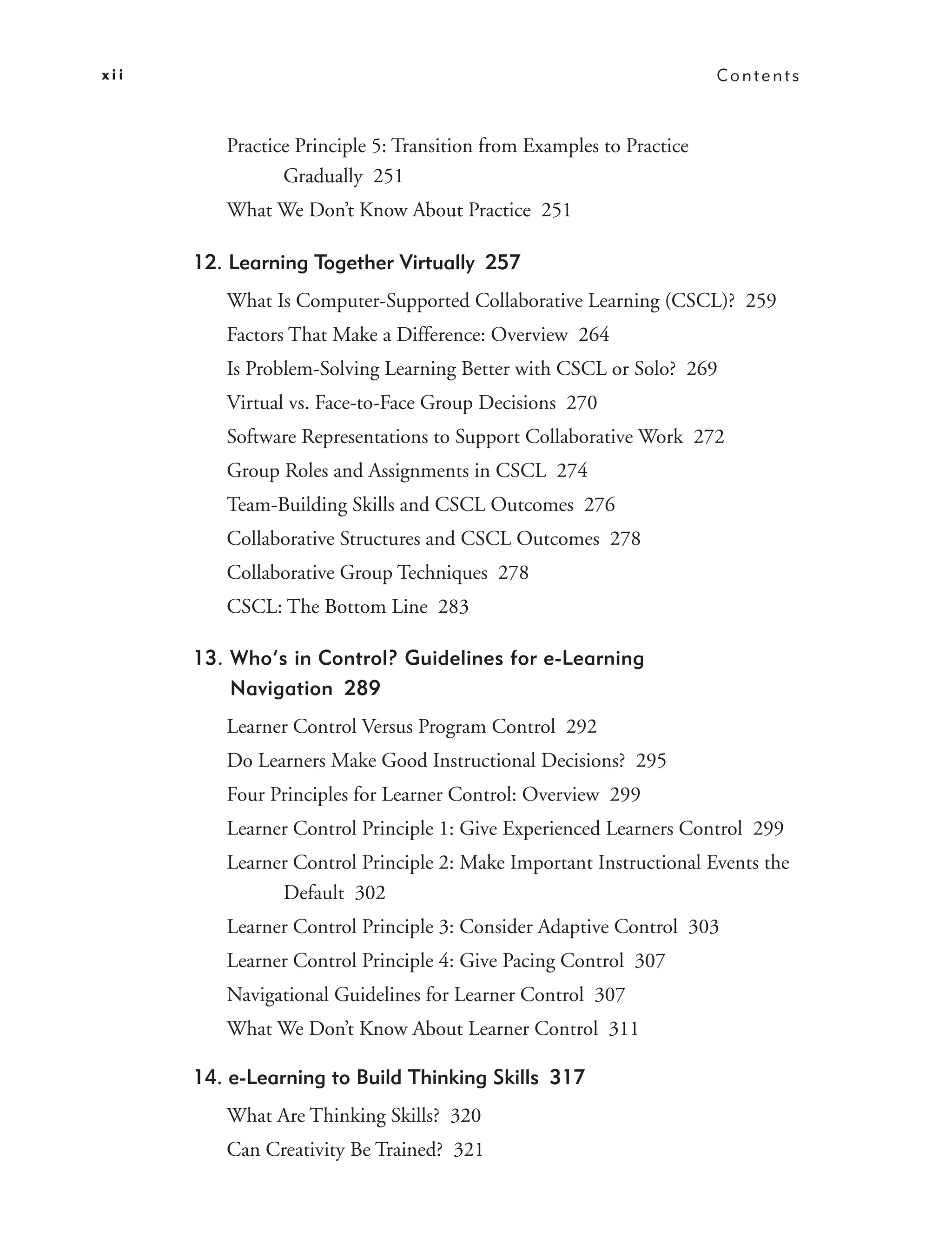 xii                                                                   Contents



         Practice Principle 5: Transition from Examples to Practice
                Gradually 251
         What We Don’t Know About Practice 251

      12. Learning Together Virtually 257
         What Is Computer-Supported Collaborative Learning (CSCL)? 259
         Factors That Make a Difference: Overview 264
         Is Problem-Solving Learning Better with CSCL or Solo? 269
         Virtual vs. Face-to-Face Group Decisions 270
         Software Representations to Support Collaborative Work 272
         Group Roles and Assignments in CSCL 274
         Team-Building Skills and CSCL Outcomes 276
         Collaborative Structures and CSCL Outcomes 278
         Collaborative Group Techniques 278
         CSCL: The Bottom Line 283

      13. Who’s in Control? Guidelines for e-Learning
          Navigation 289
         Learner Control Versus Program Control 292
         Do Learners Make Good Instructional Decisions? 295
         Four Principles for Learner Control: Overview 299
         Learner Control Principle 1: Give Experienced Learners Control 299
         Learner Control Principle 2: Make Important Instructional Events the
               Default 302
         Learner Control Principle 3: Consider Adaptive Control 303
         Learner Control Principle 4: Give Pacing Control 307
         Navigational Guidelines for Learner Control 307
         What We Don’t Know About Learner Control 311

      14. e-Learning to Build Thinking Skills 317
         What Are Thinking Skills? 320
         Can Creativity Be Trained? 321
 