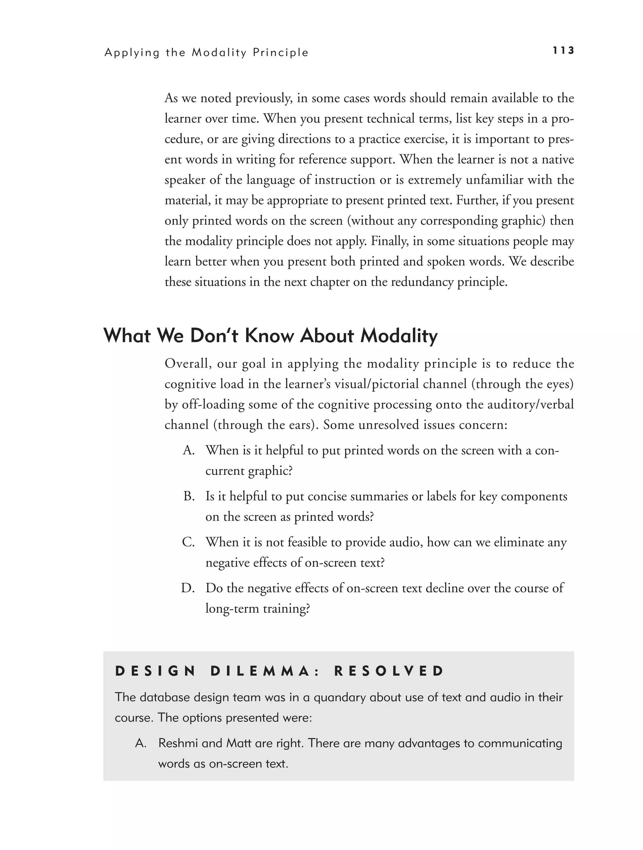 A p p l y i n g t h e M o d a l i t y Pr i n c i p l e                                     113



               As we noted previously, in some cases words should remain available to the
               learner over time. When you present technical terms, list key steps in a pro-
               cedure, or are giving directions to a practice exercise, it is important to pres-
               ent words in writing for reference support. When the learner is not a native
               speaker of the language of instruction or is extremely unfamiliar with the
               material, it may be appropriate to present printed text. Further, if you present
               only printed words on the screen (without any corresponding graphic) then
               the modality principle does not apply. Finally, in some situations people may
               learn better when you present both printed and spoken words. We describe
               these situations in the next chapter on the redundancy principle.



What We Don’t Know About Modality
               Overall, our goal in applying the modality principle is to reduce the
               cognitive load in the learner’s visual/pictorial channel (through the eyes)
               by off-loading some of the cognitive processing onto the auditory/verbal
               channel (through the ears). Some unresolved issues concern:
                    A. When is it helpful to put printed words on the screen with a con-
                       current graphic?
                    B. Is it helpful to put concise summaries or labels for key components
                       on the screen as printed words?
                    C. When it is not feasible to provide audio, how can we eliminate any
                       negative effects of on-screen text?
                    D. Do the negative effects of on-screen text decline over the course of
                       long-term training?



  D ES I GN                 D I L E M M A :              RES O LVED
  The database design team was in a quandary about use of text and audio in their
  course. The options presented were:

        A. Reshmi and Matt are right. There are many advantages to communicating
              words as on-screen text.
 