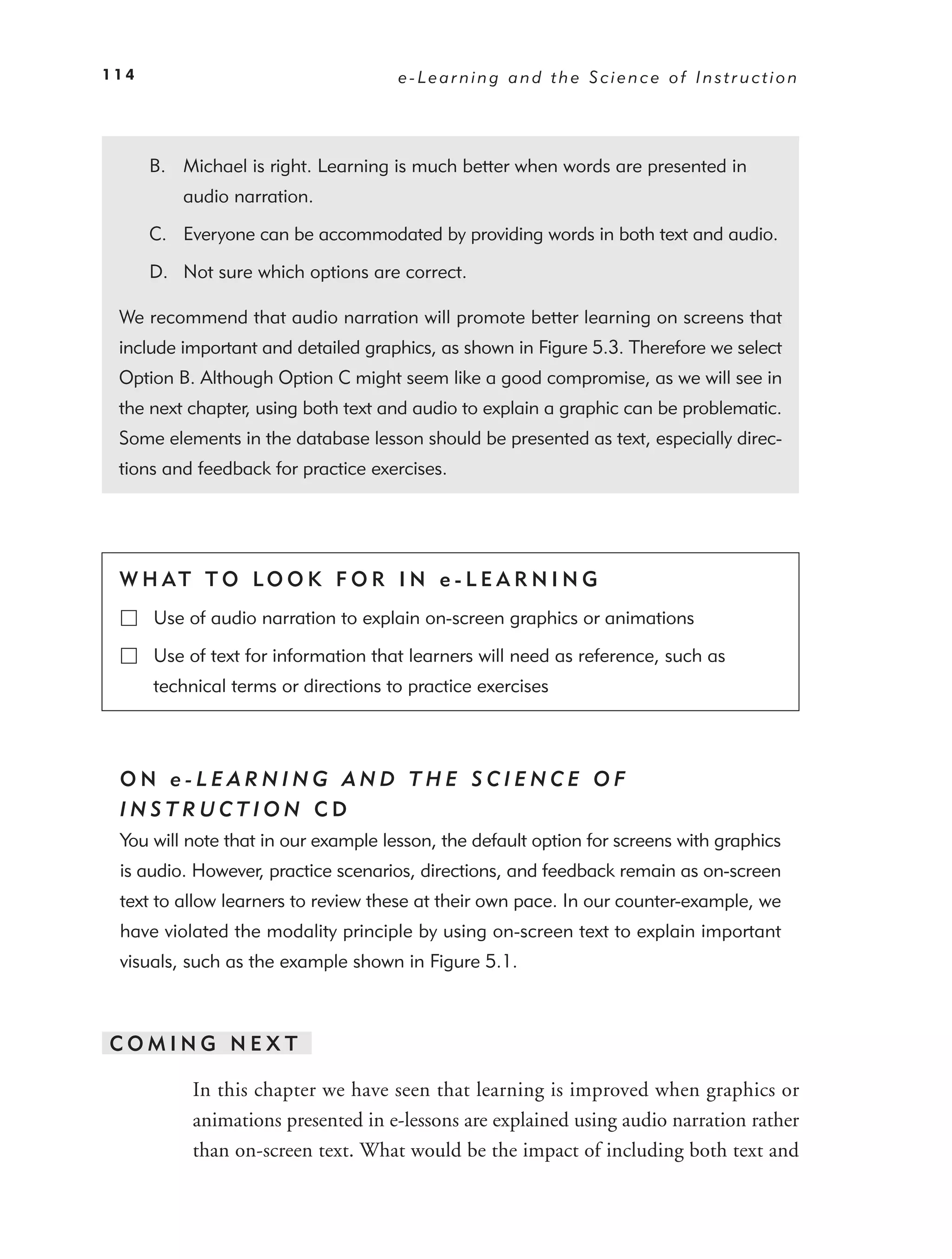114                                  e-Learning and the Science of Instruction




      B. Michael is right. Learning is much better when words are presented in
          audio narration.

      C. Everyone can be accommodated by providing words in both text and audio.

      D. Not sure which options are correct.

 We recommend that audio narration will promote better learning on screens that
 include important and detailed graphics, as shown in Figure 5.3. Therefore we select
 Option B. Although Option C might seem like a good compromise, as we will see in
 the next chapter, using both text and audio to explain a graphic can be problematic.
 Some elements in the database lesson should be presented as text, especially direc-
 tions and feedback for practice exercises.




 W H AT T O LO O K F O R I N e - L E A R N I N G
      Use of audio narration to explain on-screen graphics or animations

      Use of text for information that learners will need as reference, such as
      technical terms or directions to practice exercises



 ON e-LEARNING AND THE SCIENCE OF
 INSTRUCTION CD
 You will note that in our example lesson, the default option for screens with graphics
 is audio. However, practice scenarios, directions, and feedback remain as on-screen
 text to allow learners to review these at their own pace. In our counter-example, we
 have violated the modality principle by using on-screen text to explain important
 visuals, such as the example shown in Figure 5.1.



COMING NEXT

           In this chapter we have seen that learning is improved when graphics or
           animations presented in e-lessons are explained using audio narration rather
           than on-screen text. What would be the impact of including both text and
 