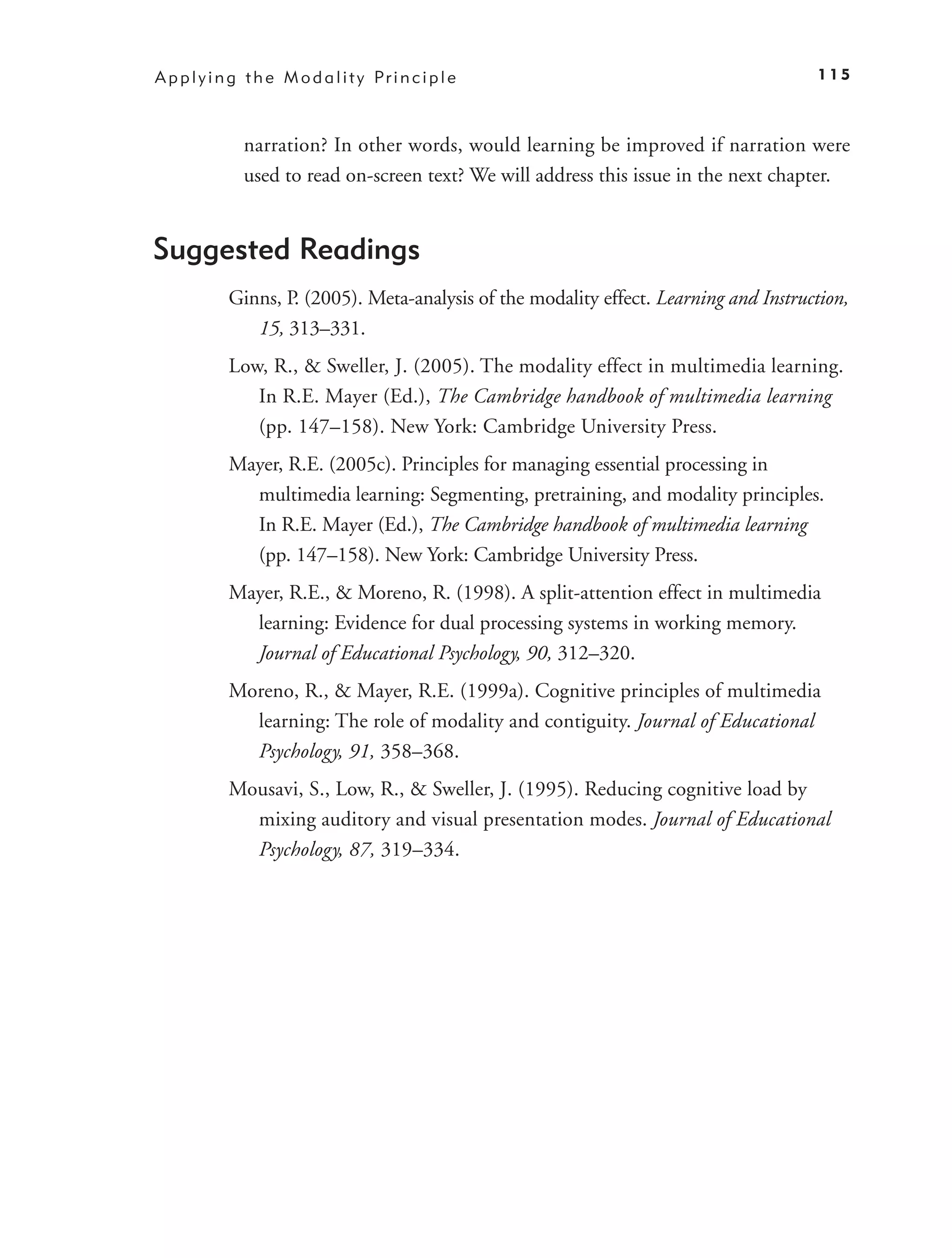 A p p l y i n g t h e M o d a l i t y Pr i n c i p l e                                   115



               narration? In other words, would learning be improved if narration were
               used to read on-screen text? We will address this issue in the next chapter.


Suggested Readings
             Ginns, P. (2005). Meta-analysis of the modality effect. Learning and Instruction,
                15, 313–331.
             Low, R., & Sweller, J. (2005). The modality effect in multimedia learning.
                In R.E. Mayer (Ed.), The Cambridge handbook of multimedia learning
                (pp. 147–158). New York: Cambridge University Press.
             Mayer, R.E. (2005c). Principles for managing essential processing in
               multimedia learning: Segmenting, pretraining, and modality principles.
               In R.E. Mayer (Ed.), The Cambridge handbook of multimedia learning
               (pp. 147–158). New York: Cambridge University Press.
             Mayer, R.E., & Moreno, R. (1998). A split-attention effect in multimedia
               learning: Evidence for dual processing systems in working memory.
               Journal of Educational Psychology, 90, 312–320.
             Moreno, R., & Mayer, R.E. (1999a). Cognitive principles of multimedia
               learning: The role of modality and contiguity. Journal of Educational
               Psychology, 91, 358–368.
             Mousavi, S., Low, R., & Sweller, J. (1995). Reducing cognitive load by
               mixing auditory and visual presentation modes. Journal of Educational
               Psychology, 87, 319–334.
 