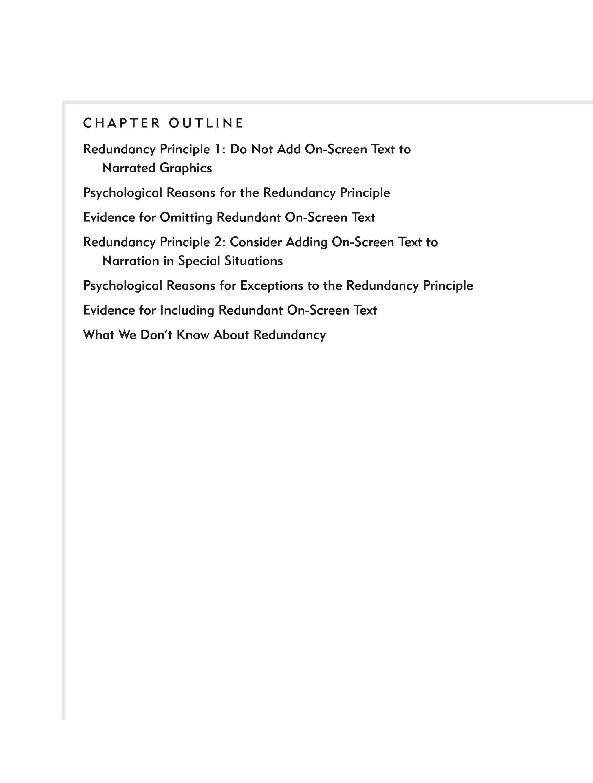 CHAPTER OUTLINE
Redundancy Principle 1: Do Not Add On-Screen Text to
  Narrated Graphics
Psychological Reasons for the Redundancy Principle
Evidence for Omitting Redundant On-Screen Text
Redundancy Principle 2: Consider Adding On-Screen Text to
  Narration in Special Situations
Psychological Reasons for Exceptions to the Redundancy Principle
Evidence for Including Redundant On-Screen Text
What We Don’t Know About Redundancy
 