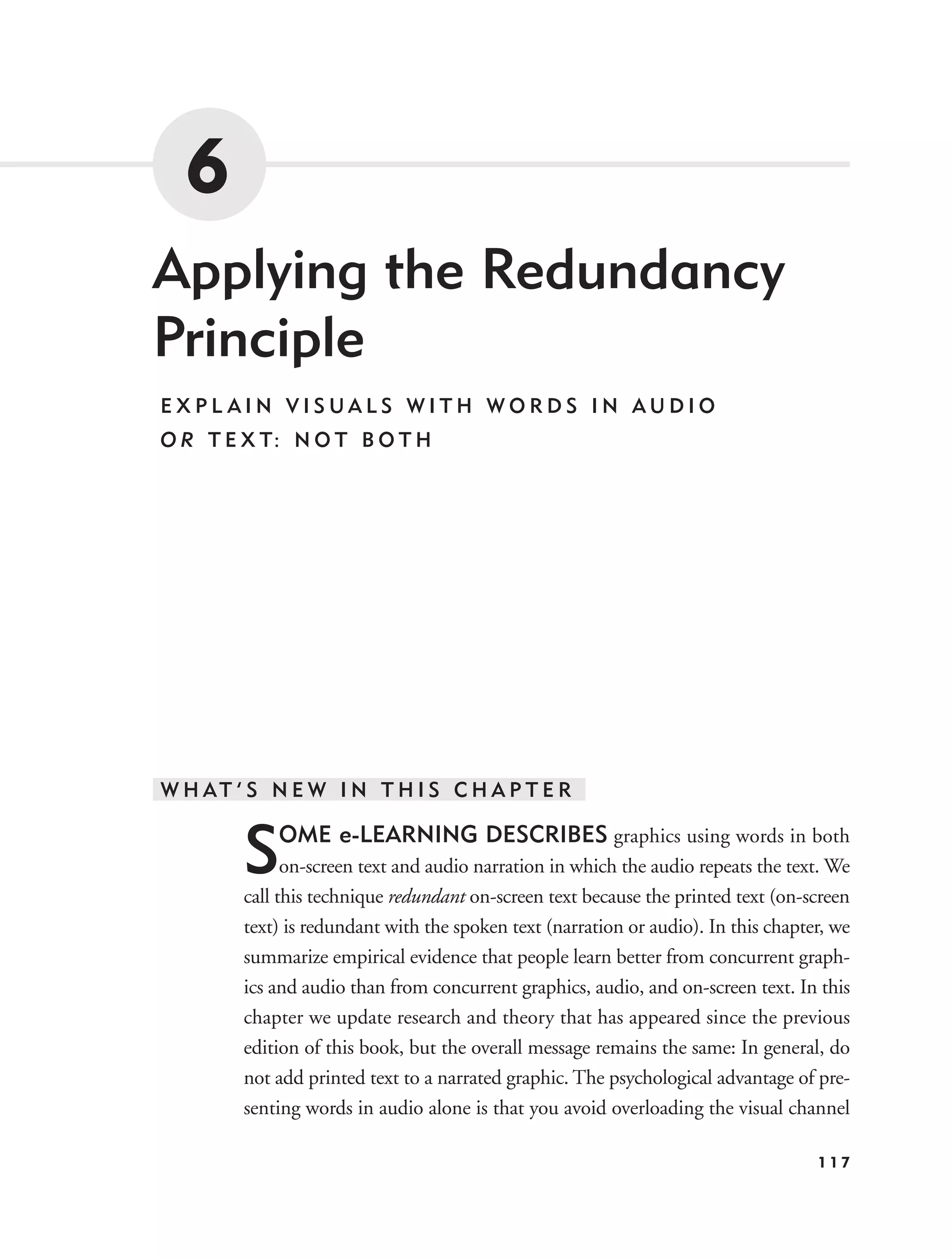 6
Applying the Redundancy
Principle
EXPL AIN VISUALS WITH WORDS IN AUDIO
O R T E X T: N O T B O T H




W H AT ’ S N E W I N T H I S C H A P T E R


        S   OME e-LEARNING DESCRIBES graphics using words in both
              on-screen text and audio narration in which the audio repeats the text. We
        call this technique redundant on-screen text because the printed text (on-screen
        text) is redundant with the spoken text (narration or audio). In this chapter, we
        summarize empirical evidence that people learn better from concurrent graph-
        ics and audio than from concurrent graphics, audio, and on-screen text. In this
        chapter we update research and theory that has appeared since the previous
        edition of this book, but the overall message remains the same: In general, do
        not add printed text to a narrated graphic. The psychological advantage of pre-
        senting words in audio alone is that you avoid overloading the visual channel

                                                                                    117
 