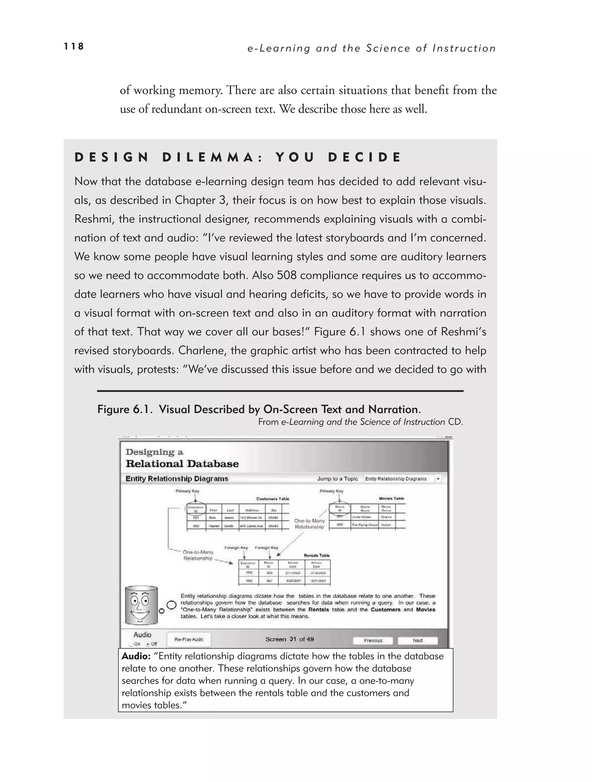 118                                    e-Learning and the Science of Instruction



          of working memory. There are also certain situations that beneﬁt from the
          use of redundant on-screen text. We describe those here as well.


 DE S I GN         D I L E M M A :           YO U        DEC IDE
 Now that the database e-learning design team has decided to add relevant visu-
 als, as described in Chapter 3, their focus is on how best to explain those visuals.
 Reshmi, the instructional designer, recommends explaining visuals with a combi-
 nation of text and audio: “I’ve reviewed the latest storyboards and I’m concerned.
 We know some people have visual learning styles and some are auditory learners
 so we need to accommodate both. Also 508 compliance requires us to accommo-
 date learners who have visual and hearing deﬁcits, so we have to provide words in
 a visual format with on-screen text and also in an auditory format with narration
 of that text. That way we cover all our bases!” Figure 6.1 shows one of Reshmi’s
 revised storyboards. Charlene, the graphic artist who has been contracted to help
 with visuals, protests: “We’ve discussed this issue before and we decided to go with


      Figure 6.1. Visual Described by On-Screen Text and Narration.
                                         From e-Learning and the Science of Instruction CD.




          Audio: “Entity relationship diagrams dictate how the tables in the database
          relate to one another. These relationships govern how the database
          searches for data when running a query. In our case, a one-to-many
          relationship exists between the rentals table and the customers and
          movies tables.”
 