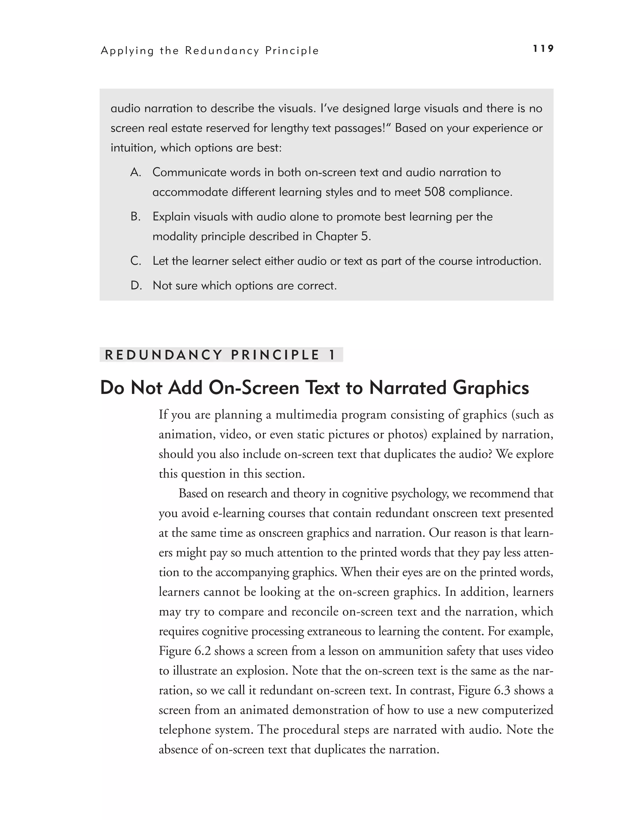 A p p l y i n g t h e Re d u n d a n c y Pr i n c i p l e                                 119




  audio narration to describe the visuals. I’ve designed large visuals and there is no
  screen real estate reserved for lengthy text passages!” Based on your experience or
  intuition, which options are best:

       A. Communicate words in both on-screen text and audio narration to
             accommodate different learning styles and to meet 508 compliance.

       B. Explain visuals with audio alone to promote best learning per the
             modality principle described in Chapter 5.

       C. Let the learner select either audio or text as part of the course introduction.

       D. Not sure which options are correct.




REDUNDANC Y PRINCIPLE 1

Do Not Add On-Screen Text to Narrated Graphics
               If you are planning a multimedia program consisting of graphics (such as
               animation, video, or even static pictures or photos) explained by narration,
               should you also include on-screen text that duplicates the audio? We explore
               this question in this section.
                    Based on research and theory in cognitive psychology, we recommend that
               you avoid e-learning courses that contain redundant onscreen text presented
               at the same time as onscreen graphics and narration. Our reason is that learn-
               ers might pay so much attention to the printed words that they pay less atten-
               tion to the accompanying graphics. When their eyes are on the printed words,
               learners cannot be looking at the on-screen graphics. In addition, learners
               may try to compare and reconcile on-screen text and the narration, which
               requires cognitive processing extraneous to learning the content. For example,
               Figure 6.2 shows a screen from a lesson on ammunition safety that uses video
               to illustrate an explosion. Note that the on-screen text is the same as the nar-
               ration, so we call it redundant on-screen text. In contrast, Figure 6.3 shows a
               screen from an animated demonstration of how to use a new computerized
               telephone system. The procedural steps are narrated with audio. Note the
               absence of on-screen text that duplicates the narration.
 