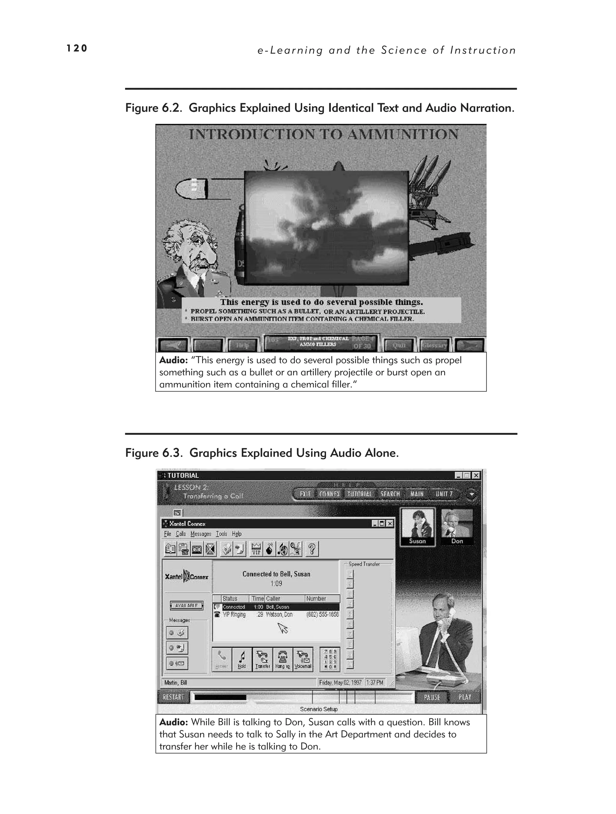 120                                 e-Learning and the Science of Instruction




      Figure 6.2. Graphics Explained Using Identical Text and Audio Narration.




            Audio: “This energy is used to do several possible things such as propel
            something such as a bullet or an artillery projectile or burst open an
            ammunition item containing a chemical filler.”




      Figure 6.3. Graphics Explained Using Audio Alone.




            Audio: While Bill is talking to Don, Susan calls with a question. Bill knows
            that Susan needs to talk to Sally in the Art Department and decides to
            transfer her while he is talking to Don.
 