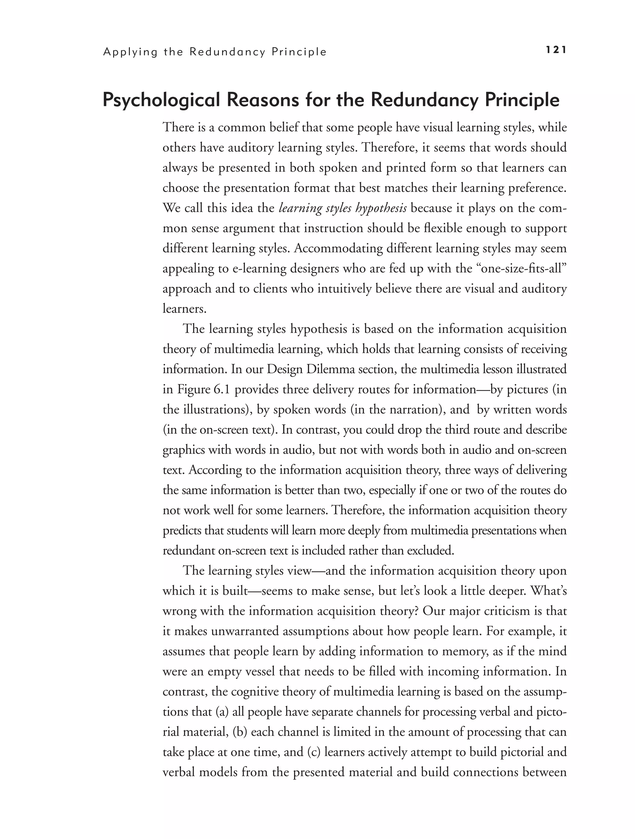 A p p l y i n g t h e Re d u n d a n c y Pr i n c i p l e                                   121




Psychological Reasons for the Redundancy Principle
               There is a common belief that some people have visual learning styles, while
               others have auditory learning styles. Therefore, it seems that words should
               always be presented in both spoken and printed form so that learners can
               choose the presentation format that best matches their learning preference.
               We call this idea the learning styles hypothesis because it plays on the com-
               mon sense argument that instruction should be ﬂexible enough to support
               different learning styles. Accommodating different learning styles may seem
               appealing to e-learning designers who are fed up with the “one-size-ﬁts-all”
               approach and to clients who intuitively believe there are visual and auditory
               learners.
                    The learning styles hypothesis is based on the information acquisition
               theory of multimedia learning, which holds that learning consists of receiving
               information. In our Design Dilemma section, the multimedia lesson illustrated
               in Figure 6.1 provides three delivery routes for information—by pictures (in
               the illustrations), by spoken words (in the narration), and by written words
               (in the on-screen text). In contrast, you could drop the third route and describe
               graphics with words in audio, but not with words both in audio and on-screen
               text. According to the information acquisition theory, three ways of delivering
               the same information is better than two, especially if one or two of the routes do
               not work well for some learners. Therefore, the information acquisition theory
               predicts that students will learn more deeply from multimedia presentations when
               redundant on-screen text is included rather than excluded.
                    The learning styles view—and the information acquisition theory upon
               which it is built—seems to make sense, but let’s look a little deeper. What’s
               wrong with the information acquisition theory? Our major criticism is that
               it makes unwarranted assumptions about how people learn. For example, it
               assumes that people learn by adding information to memory, as if the mind
               were an empty vessel that needs to be ﬁlled with incoming information. In
               contrast, the cognitive theory of multimedia learning is based on the assump-
               tions that (a) all people have separate channels for processing verbal and picto-
               rial material, (b) each channel is limited in the amount of processing that can
               take place at one time, and (c) learners actively attempt to build pictorial and
               verbal models from the presented material and build connections between
 