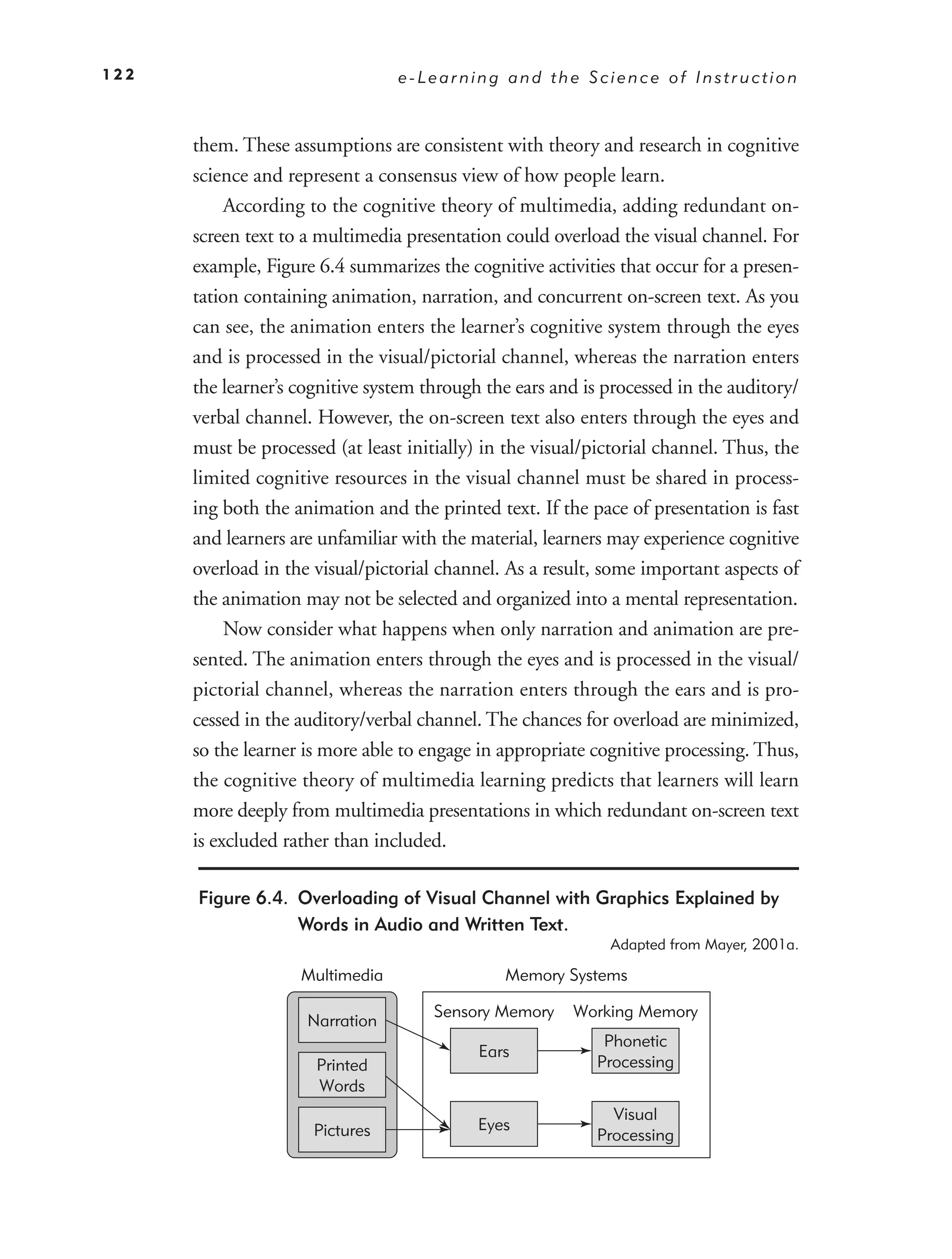 122                              e-Learning and the Science of Instruction



      them. These assumptions are consistent with theory and research in cognitive
      science and represent a consensus view of how people learn.
           According to the cognitive theory of multimedia, adding redundant on-
      screen text to a multimedia presentation could overload the visual channel. For
      example, Figure 6.4 summarizes the cognitive activities that occur for a presen-
      tation containing animation, narration, and concurrent on-screen text. As you
      can see, the animation enters the learner’s cognitive system through the eyes
      and is processed in the visual/pictorial channel, whereas the narration enters
      the learner’s cognitive system through the ears and is processed in the auditory/
      verbal channel. However, the on-screen text also enters through the eyes and
      must be processed (at least initially) in the visual/pictorial channel. Thus, the
      limited cognitive resources in the visual channel must be shared in process-
      ing both the animation and the printed text. If the pace of presentation is fast
      and learners are unfamiliar with the material, learners may experience cognitive
      overload in the visual/pictorial channel. As a result, some important aspects of
      the animation may not be selected and organized into a mental representation.
           Now consider what happens when only narration and animation are pre-
      sented. The animation enters through the eyes and is processed in the visual/
      pictorial channel, whereas the narration enters through the ears and is pro-
      cessed in the auditory/verbal channel. The chances for overload are minimized,
      so the learner is more able to engage in appropriate cognitive processing. Thus,
      the cognitive theory of multimedia learning predicts that learners will learn
      more deeply from multimedia presentations in which redundant on-screen text
      is excluded rather than included.

      Figure 6.4. Overloading of Visual Channel with Graphics Explained by
                  Words in Audio and Written Text.
                                                             Adapted from Mayer, 2001a.

                    Multimedia                 Memory Systems

                                      Sensory Memory    Working Memory
                     Narration
                                                            Phonetic
                                            Ears
                      Printed                              Processing
                      Words
                                                             Visual
                      Pictures              Eyes
                                                           Processing
 