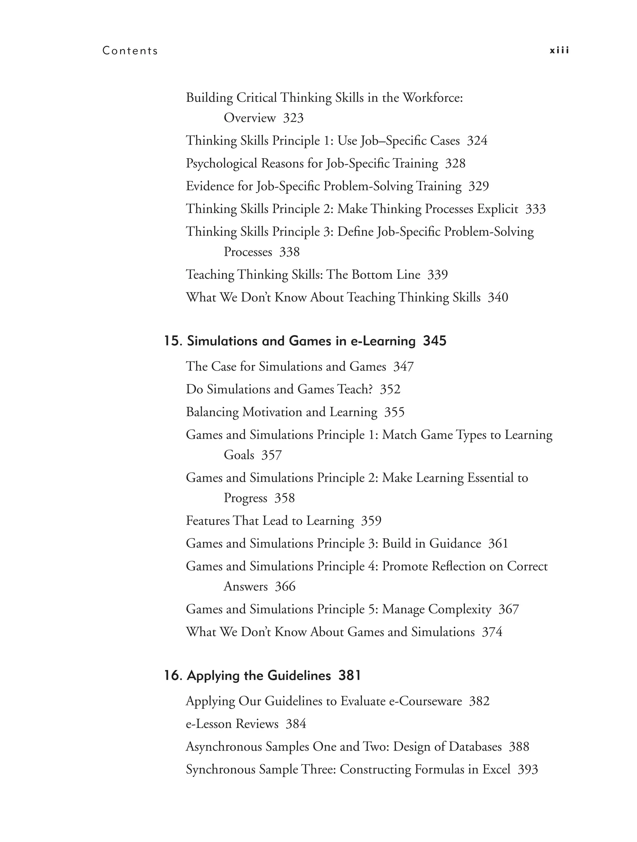 Contents                                                                          xiii



              Building Critical Thinking Skills in the Workforce:
                     Overview 323
              Thinking Skills Principle 1: Use Job–Speciﬁc Cases 324
              Psychological Reasons for Job-Speciﬁc Training 328
              Evidence for Job-Speciﬁc Problem-Solving Training 329
              Thinking Skills Principle 2: Make Thinking Processes Explicit 333
              Thinking Skills Principle 3: Deﬁne Job-Speciﬁc Problem-Solving
                    Processes 338
              Teaching Thinking Skills: The Bottom Line 339
              What We Don’t Know About Teaching Thinking Skills 340


           15. Simulations and Games in e-Learning 345
              The Case for Simulations and Games 347
              Do Simulations and Games Teach? 352
              Balancing Motivation and Learning 355
              Games and Simulations Principle 1: Match Game Types to Learning
                   Goals 357
              Games and Simulations Principle 2: Make Learning Essential to
                   Progress 358
              Features That Lead to Learning 359
              Games and Simulations Principle 3: Build in Guidance 361
              Games and Simulations Principle 4: Promote Reﬂection on Correct
                   Answers 366
              Games and Simulations Principle 5: Manage Complexity 367
              What We Don’t Know About Games and Simulations 374


           16. Applying the Guidelines 381
              Applying Our Guidelines to Evaluate e-Courseware 382
              e-Lesson Reviews 384
              Asynchronous Samples One and Two: Design of Databases 388
              Synchronous Sample Three: Constructing Formulas in Excel 393
 