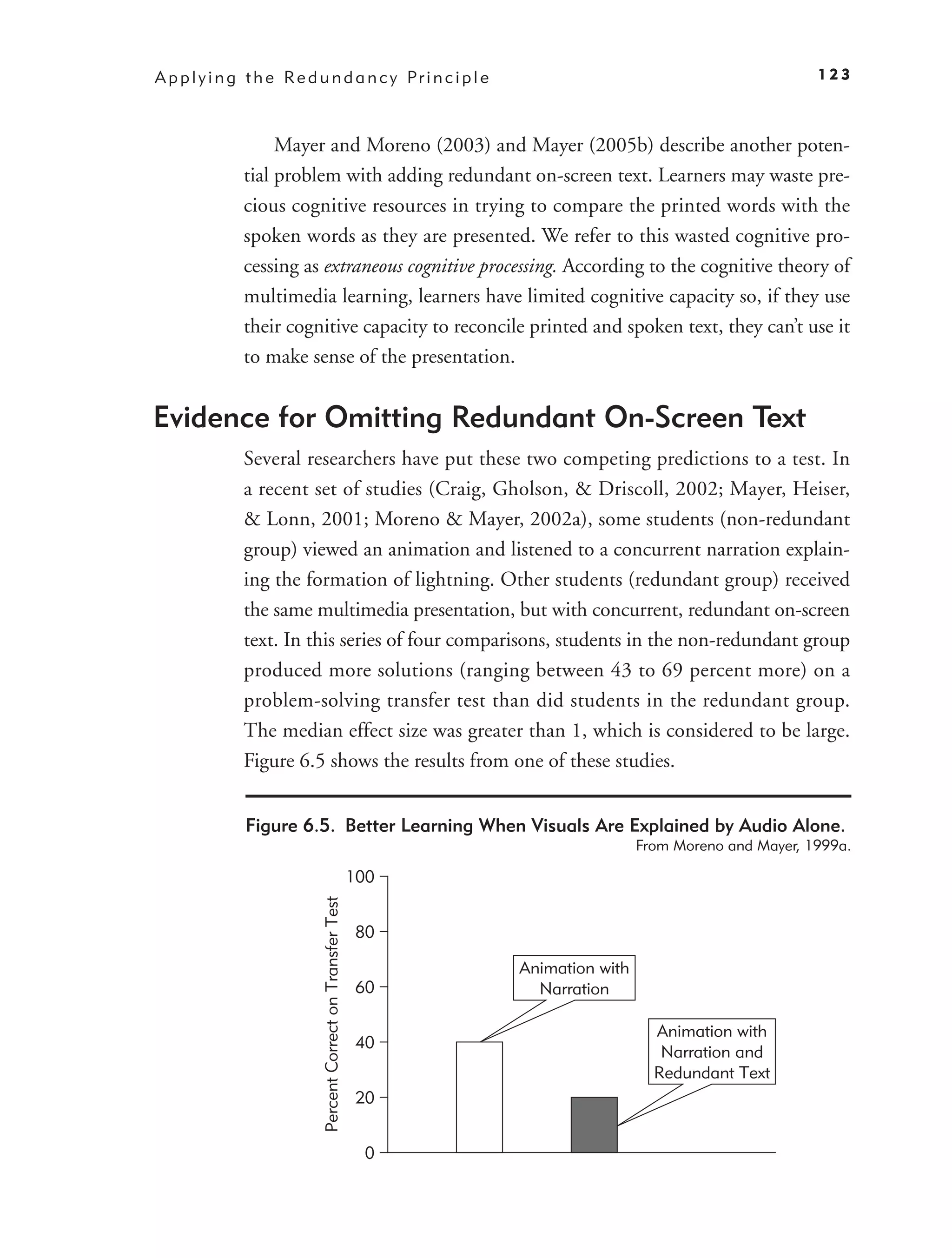 A p p l y i n g t h e Re d u n d a n c y Pr i n c i p l e                                                     123



                    Mayer and Moreno (2003) and Mayer (2005b) describe another poten-
               tial problem with adding redundant on-screen text. Learners may waste pre-
               cious cognitive resources in trying to compare the printed words with the
               spoken words as they are presented. We refer to this wasted cognitive pro-
               cessing as extraneous cognitive processing. According to the cognitive theory of
               multimedia learning, learners have limited cognitive capacity so, if they use
               their cognitive capacity to reconcile printed and spoken text, they can’t use it
               to make sense of the presentation.


Evidence for Omitting Redundant On-Screen Text
               Several researchers have put these two competing predictions to a test. In
               a recent set of studies (Craig, Gholson, & Driscoll, 2002; Mayer, Heiser,
               & Lonn, 2001; Moreno & Mayer, 2002a), some students (non-redundant
               group) viewed an animation and listened to a concurrent narration explain-
               ing the formation of lightning. Other students (redundant group) received
               the same multimedia presentation, but with concurrent, redundant on-screen
               text. In this series of four comparisons, students in the non-redundant group
               produced more solutions (ranging between 43 to 69 percent more) on a
               problem-solving transfer test than did students in the redundant group.
               The median effect size was greater than 1, which is considered to be large.
               Figure 6.5 shows the results from one of these studies.


               Figure 6.5. Better Learning When Visuals Are Explained by Audio Alone.
                                                                                      From Moreno and Mayer, 1999a.

                                                               100
                            Percent Correct on Transfer Test




                                                               80

                                                                     Animation with
                                                               60      Narration

                                                                                        Animation with
                                                               40
                                                                                         Narration and
                                                                                        Redundant Text
                                                               20


                                                                0
 