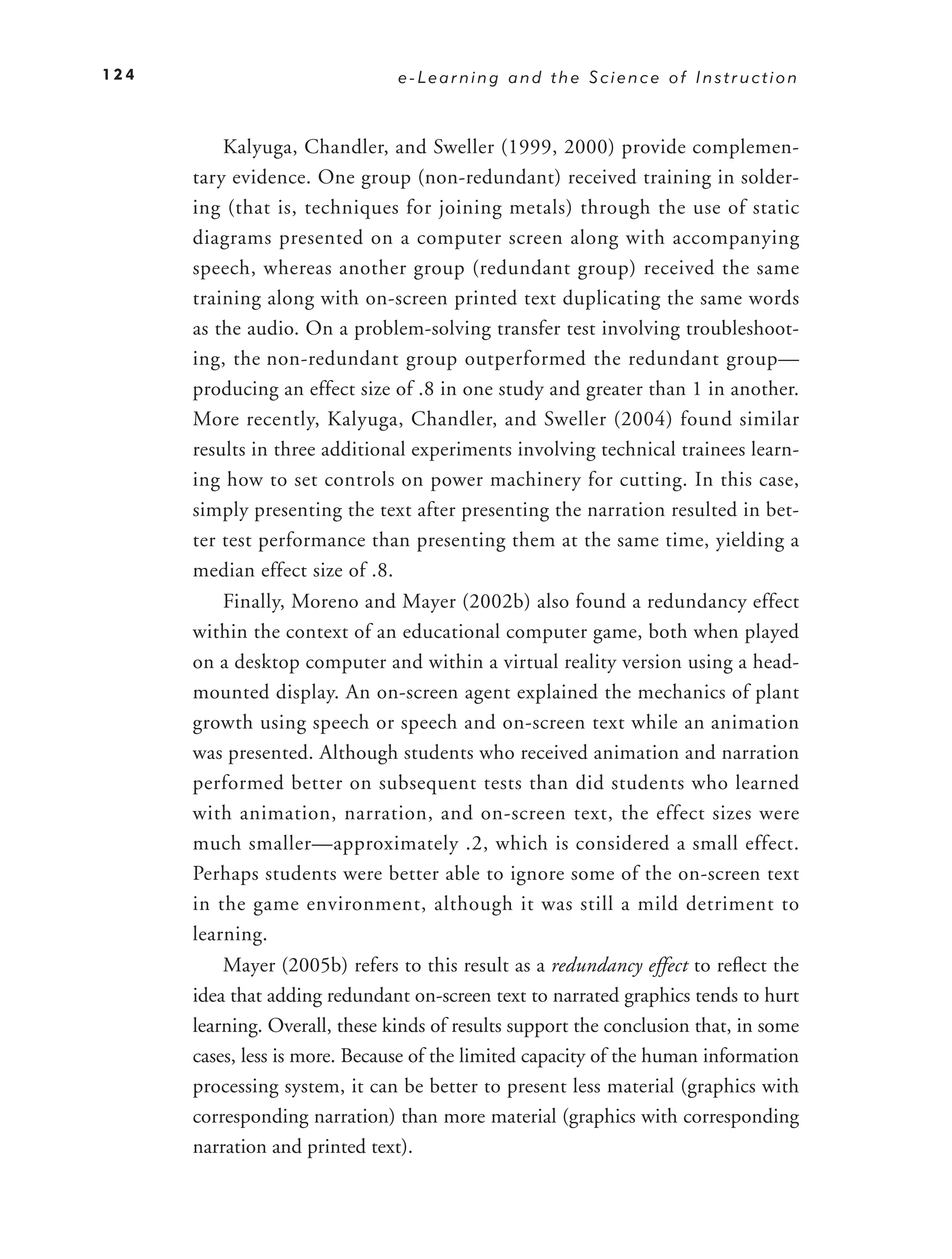 124                             e-Learning and the Science of Instruction



          Kalyuga, Chandler, and Sweller (1999, 2000) provide complemen-
      tary evidence. One group (non-redundant) received training in solder-
      ing (that is, techniques for joining metals) through the use of static
      diagrams presented on a computer screen along with accompanying
      speech, whereas another group (redundant group) received the same
      training along with on-screen printed text duplicating the same words
      as the audio. On a problem-solving transfer test involving troubleshoot-
      ing, the non-redundant group outperformed the redundant group—
      producing an effect size of .8 in one study and greater than 1 in another.
      More recently, Kalyuga, Chandler, and Sweller (2004) found similar
      results in three additional experiments involving technical trainees learn-
      ing how to set controls on power machinery for cutting. In this case,
      simply presenting the text after presenting the narration resulted in bet-
      ter test performance than presenting them at the same time, yielding a
      median effect size of .8.
          Finally, Moreno and Mayer (2002b) also found a redundancy effect
      within the context of an educational computer game, both when played
      on a desktop computer and within a virtual reality version using a head-
      mounted display. An on-screen agent explained the mechanics of plant
      growth using speech or speech and on-screen text while an animation
      was presented. Although students who received animation and narration
      performed better on subsequent tests than did students who learned
      with animation, narration, and on-screen text, the effect sizes were
      much smaller—approximately .2, which is considered a small effect.
      Perhaps students were better able to ignore some of the on-screen text
      in the game environment, although it was still a mild detriment to
      learning.
          Mayer (2005b) refers to this result as a redundancy effect to reﬂect the
      idea that adding redundant on-screen text to narrated graphics tends to hurt
      learning. Overall, these kinds of results support the conclusion that, in some
      cases, less is more. Because of the limited capacity of the human information
      processing system, it can be better to present less material (graphics with
      corresponding narration) than more material (graphics with corresponding
      narration and printed text).
 