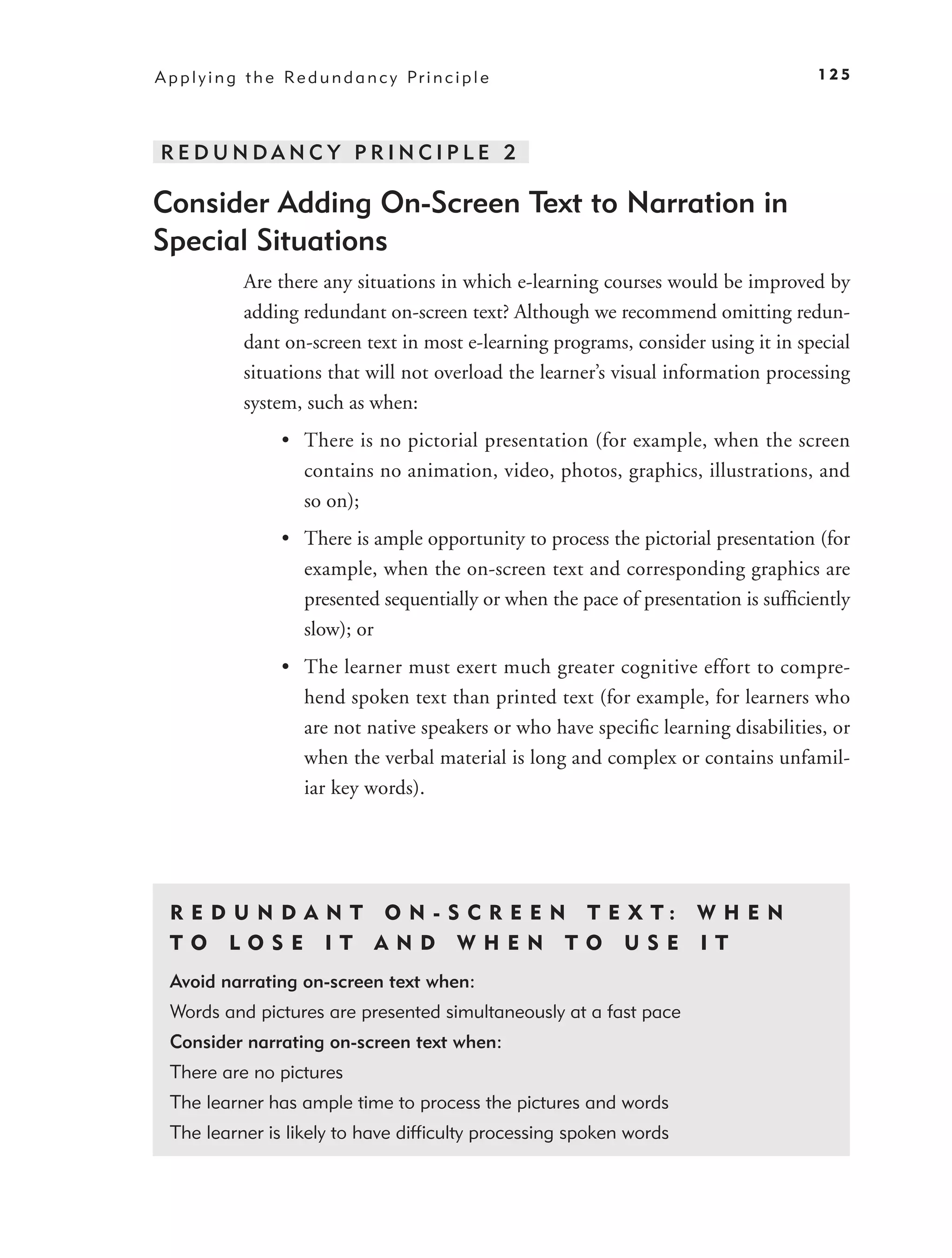 A p p l y i n g t h e Re d u n d a n c y Pr i n c i p l e                               125




REDUNDANC Y PRINCIPLE 2

Consider Adding On-Screen Text to Narration in
Special Situations
               Are there any situations in which e-learning courses would be improved by
               adding redundant on-screen text? Although we recommend omitting redun-
               dant on-screen text in most e-learning programs, consider using it in special
               situations that will not overload the learner’s visual information processing
               system, such as when:
                     • There is no pictorial presentation (for example, when the screen
                       contains no animation, video, photos, graphics, illustrations, and
                       so on);
                     • There is ample opportunity to process the pictorial presentation (for
                       example, when the on-screen text and corresponding graphics are
                       presented sequentially or when the pace of presentation is sufﬁciently
                       slow); or
                     • The learner must exert much greater cognitive effort to compre-
                       hend spoken text than printed text (for example, for learners who
                       are not native speakers or who have speciﬁc learning disabilities, or
                       when the verbal material is long and complex or contains unfamil-
                       iar key words).




  R E D U N D A N T O N - S C R E E N T E X T: W H E N
  TO LOSE IT AND WHEN TO USE IT
  Avoid narrating on-screen text when:
  Words and pictures are presented simultaneously at a fast pace
  Consider narrating on-screen text when:
  There are no pictures
  The learner has ample time to process the pictures and words
  The learner is likely to have difﬁculty processing spoken words
 