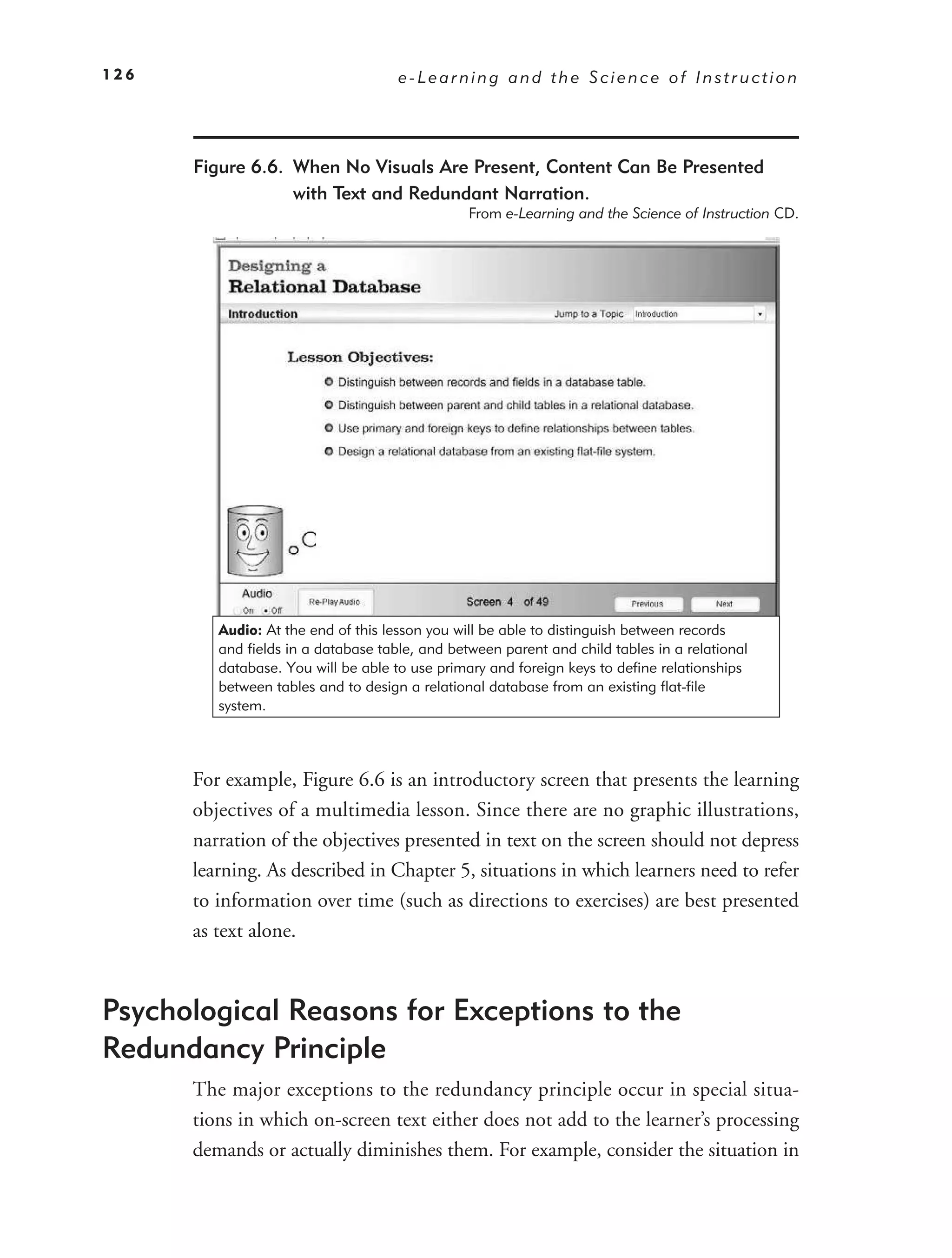 126                                  e-Learning and the Science of Instruction




      Figure 6.6. When No Visuals Are Present, Content Can Be Presented
                  with Text and Redundant Narration.
                                                From e-Learning and the Science of Instruction CD.




         Audio: At the end of this lesson you will be able to distinguish between records
         and fields in a database table, and between parent and child tables in a relational
         database. You will be able to use primary and foreign keys to define relationships
         between tables and to design a relational database from an existing flat-file
         system.



      For example, Figure 6.6 is an introductory screen that presents the learning
      objectives of a multimedia lesson. Since there are no graphic illustrations,
      narration of the objectives presented in text on the screen should not depress
      learning. As described in Chapter 5, situations in which learners need to refer
      to information over time (such as directions to exercises) are best presented
      as text alone.



Psychological Reasons for Exceptions to the
Redundancy Principle
      The major exceptions to the redundancy principle occur in special situa-
      tions in which on-screen text either does not add to the learner’s processing
      demands or actually diminishes them. For example, consider the situation in
 