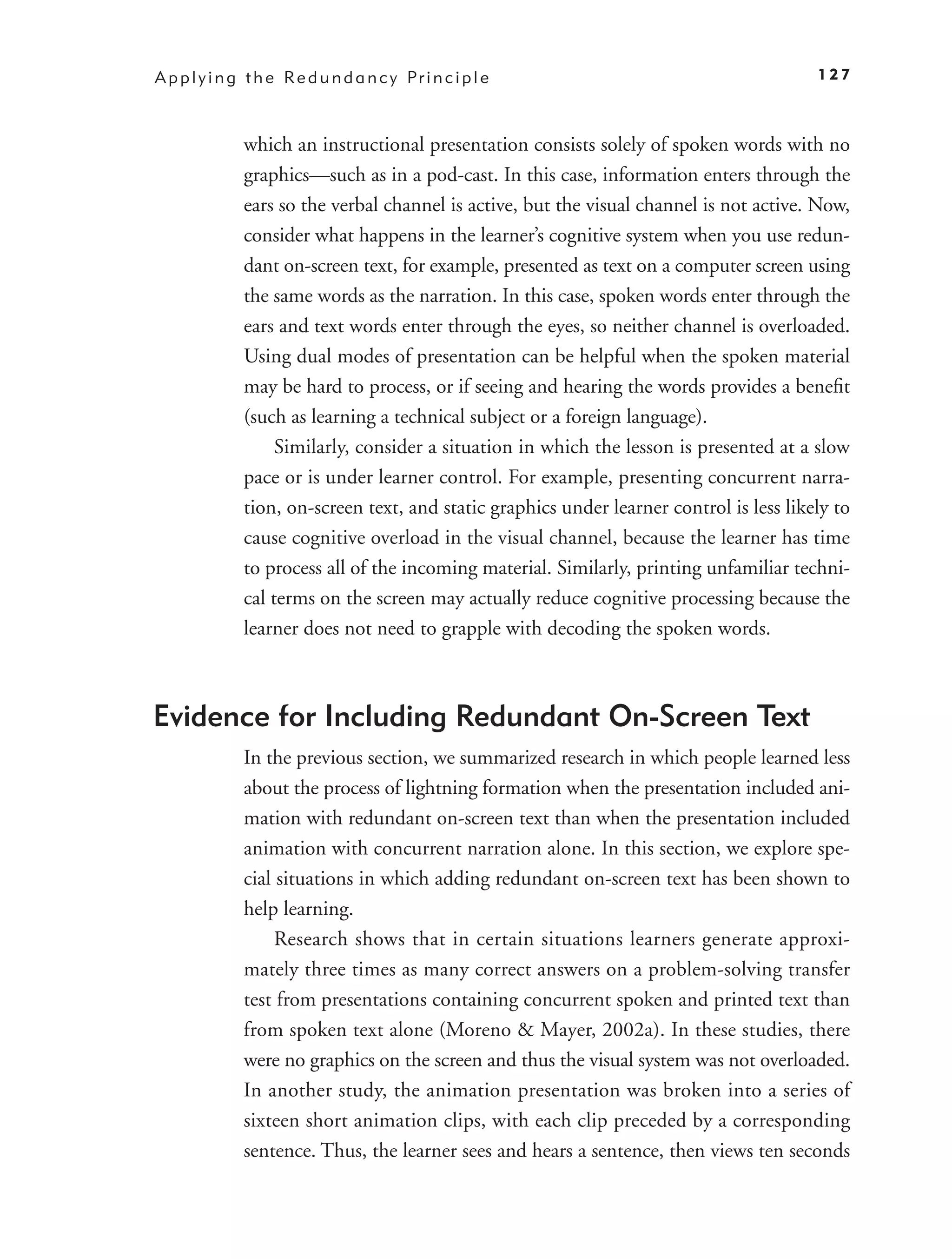 A p p l y i n g t h e Re d u n d a n c y Pr i n c i p l e                                  127



               which an instructional presentation consists solely of spoken words with no
               graphics—such as in a pod-cast. In this case, information enters through the
               ears so the verbal channel is active, but the visual channel is not active. Now,
               consider what happens in the learner’s cognitive system when you use redun-
               dant on-screen text, for example, presented as text on a computer screen using
               the same words as the narration. In this case, spoken words enter through the
               ears and text words enter through the eyes, so neither channel is overloaded.
               Using dual modes of presentation can be helpful when the spoken material
               may be hard to process, or if seeing and hearing the words provides a beneﬁt
               (such as learning a technical subject or a foreign language).
                    Similarly, consider a situation in which the lesson is presented at a slow
               pace or is under learner control. For example, presenting concurrent narra-
               tion, on-screen text, and static graphics under learner control is less likely to
               cause cognitive overload in the visual channel, because the learner has time
               to process all of the incoming material. Similarly, printing unfamiliar techni-
               cal terms on the screen may actually reduce cognitive processing because the
               learner does not need to grapple with decoding the spoken words.



Evidence for Including Redundant On-Screen Text
               In the previous section, we summarized research in which people learned less
               about the process of lightning formation when the presentation included ani-
               mation with redundant on-screen text than when the presentation included
               animation with concurrent narration alone. In this section, we explore spe-
               cial situations in which adding redundant on-screen text has been shown to
               help learning.
                    Research shows that in certain situations learners generate approxi-
               mately three times as many correct answers on a problem-solving transfer
               test from presentations containing concurrent spoken and printed text than
               from spoken text alone (Moreno & Mayer, 2002a). In these studies, there
               were no graphics on the screen and thus the visual system was not overloaded.
               In another study, the animation presentation was broken into a series of
               sixteen short animation clips, with each clip preceded by a corresponding
               sentence. Thus, the learner sees and hears a sentence, then views ten seconds
 