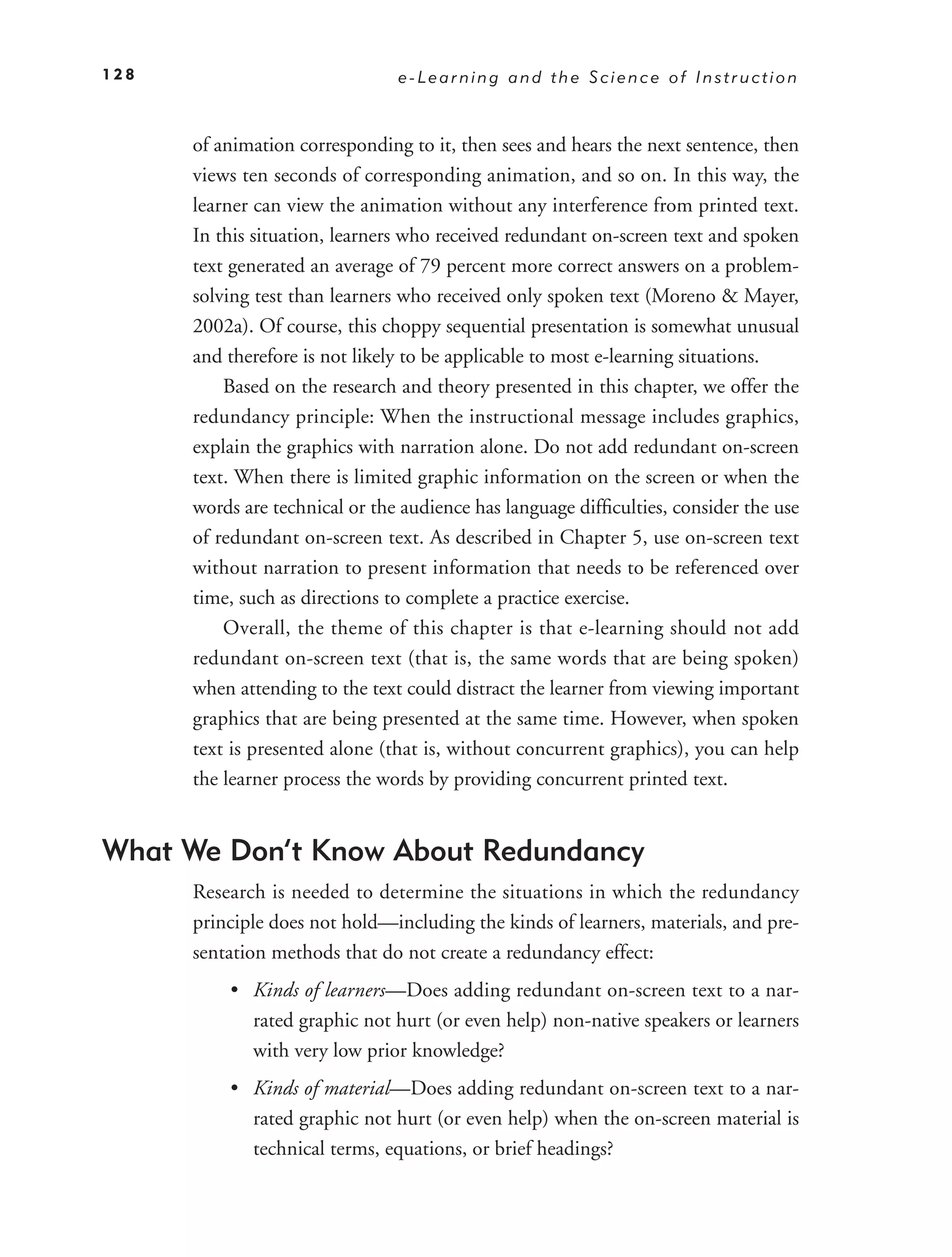 128                             e-Learning and the Science of Instruction



      of animation corresponding to it, then sees and hears the next sentence, then
      views ten seconds of corresponding animation, and so on. In this way, the
      learner can view the animation without any interference from printed text.
      In this situation, learners who received redundant on-screen text and spoken
      text generated an average of 79 percent more correct answers on a problem-
      solving test than learners who received only spoken text (Moreno & Mayer,
      2002a). Of course, this choppy sequential presentation is somewhat unusual
      and therefore is not likely to be applicable to most e-learning situations.
          Based on the research and theory presented in this chapter, we offer the
      redundancy principle: When the instructional message includes graphics,
      explain the graphics with narration alone. Do not add redundant on-screen
      text. When there is limited graphic information on the screen or when the
      words are technical or the audience has language difﬁculties, consider the use
      of redundant on-screen text. As described in Chapter 5, use on-screen text
      without narration to present information that needs to be referenced over
      time, such as directions to complete a practice exercise.
          Overall, the theme of this chapter is that e-learning should not add
      redundant on-screen text (that is, the same words that are being spoken)
      when attending to the text could distract the learner from viewing important
      graphics that are being presented at the same time. However, when spoken
      text is presented alone (that is, without concurrent graphics), you can help
      the learner process the words by providing concurrent printed text.


What We Don’t Know About Redundancy
      Research is needed to determine the situations in which the redundancy
      principle does not hold—including the kinds of learners, materials, and pre-
      sentation methods that do not create a redundancy effect:
          • Kinds of learners—Does adding redundant on-screen text to a nar-
            rated graphic not hurt (or even help) non-native speakers or learners
            with very low prior knowledge?
          • Kinds of material—Does adding redundant on-screen text to a nar-
            rated graphic not hurt (or even help) when the on-screen material is
            technical terms, equations, or brief headings?
 