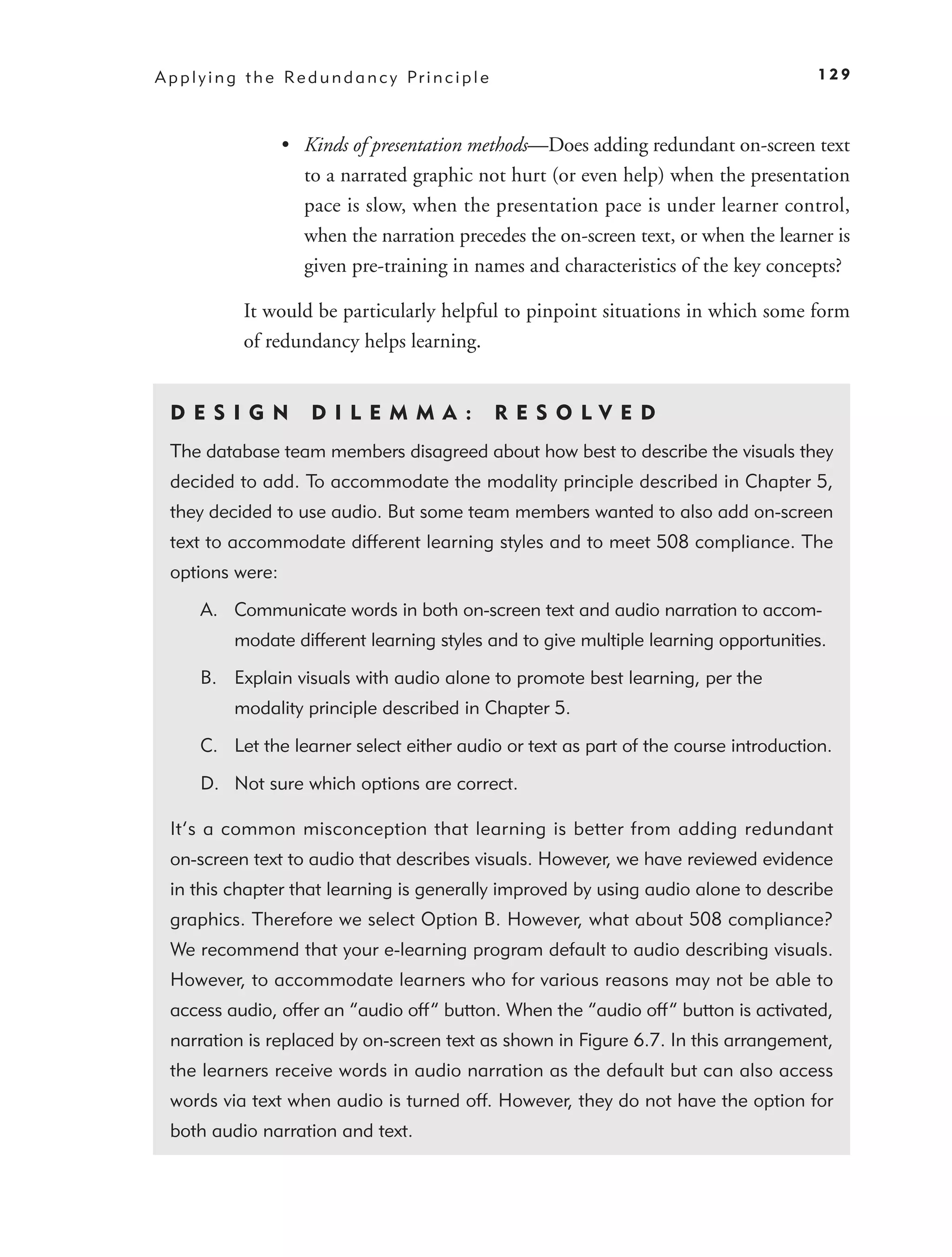 A p p l y i n g t h e Re d u n d a n c y Pr i n c i p l e                               129



                     • Kinds of presentation methods—Does adding redundant on-screen text
                       to a narrated graphic not hurt (or even help) when the presentation
                       pace is slow, when the presentation pace is under learner control,
                       when the narration precedes the on-screen text, or when the learner is
                       given pre-training in names and characteristics of the key concepts?

               It would be particularly helpful to pinpoint situations in which some form
               of redundancy helps learning.


  D ES I GN               D I L E M M A :                   RES OLVED
  The database team members disagreed about how best to describe the visuals they
  decided to add. To accommodate the modality principle described in Chapter 5,
  they decided to use audio. But some team members wanted to also add on-screen
  text to accommodate different learning styles and to meet 508 compliance. The
  options were:

       A. Communicate words in both on-screen text and audio narration to accom-
             modate different learning styles and to give multiple learning opportunities.

       B. Explain visuals with audio alone to promote best learning, per the
             modality principle described in Chapter 5.

       C. Let the learner select either audio or text as part of the course introduction.

       D. Not sure which options are correct.

  It’s a common misconception that learning is better from adding redundant
  on-screen text to audio that describes visuals. However, we have reviewed evidence
  in this chapter that learning is generally improved by using audio alone to describe
  graphics. Therefore we select Option B. However, what about 508 compliance?
  We recommend that your e-learning program default to audio describing visuals.
  However, to accommodate learners who for various reasons may not be able to
  access audio, offer an “audio off” button. When the “audio off” button is activated,
  narration is replaced by on-screen text as shown in Figure 6.7. In this arrangement,
  the learners receive words in audio narration as the default but can also access
  words via text when audio is turned off. However, they do not have the option for
  both audio narration and text.
 