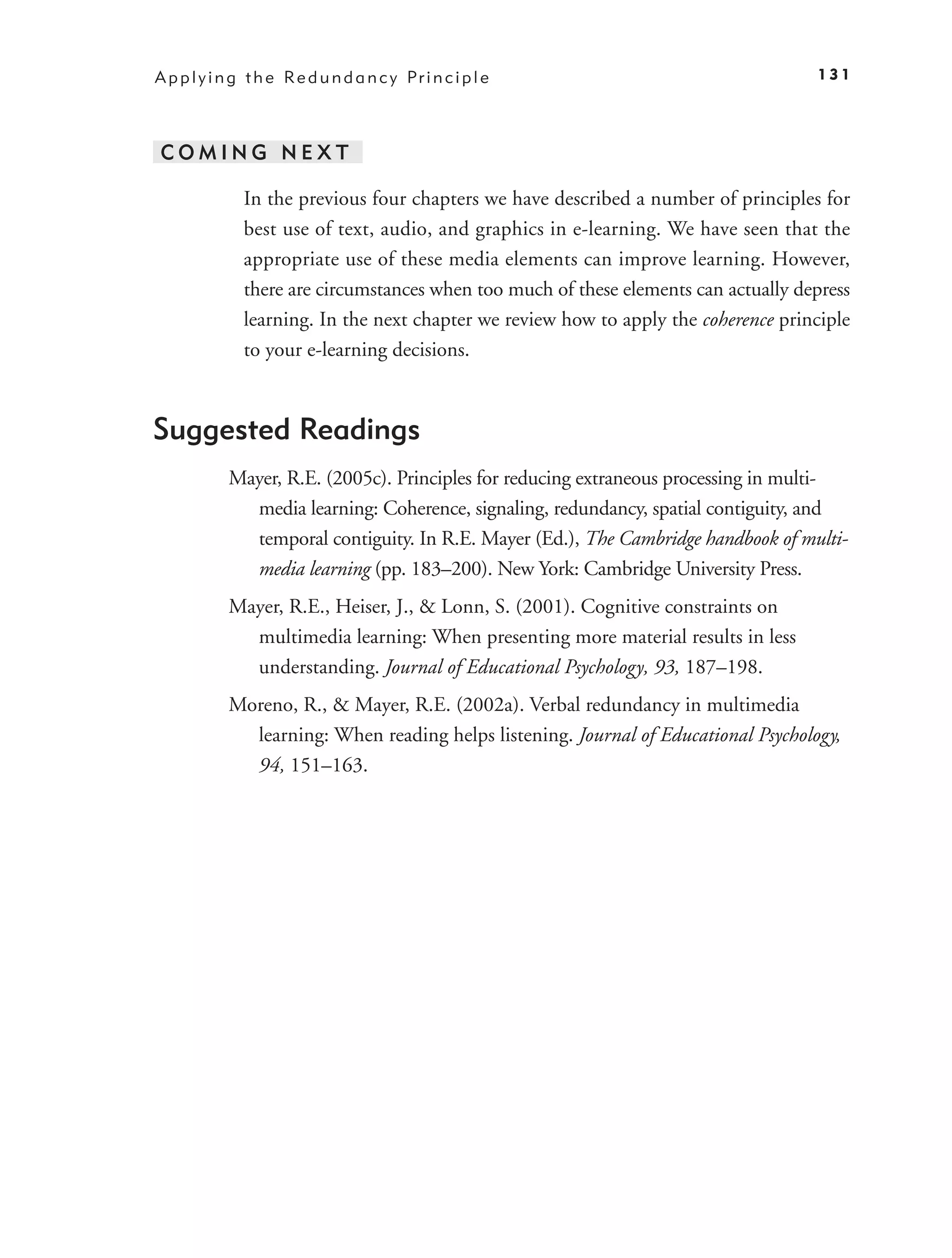 A p p l y i n g t h e Re d u n d a n c y Pr i n c i p l e                             131




COMING NEXT

               In the previous four chapters we have described a number of principles for
               best use of text, audio, and graphics in e-learning. We have seen that the
               appropriate use of these media elements can improve learning. However,
               there are circumstances when too much of these elements can actually depress
               learning. In the next chapter we review how to apply the coherence principle
               to your e-learning decisions.



Suggested Readings
            Mayer, R.E. (2005c). Principles for reducing extraneous processing in multi-
              media learning: Coherence, signaling, redundancy, spatial contiguity, and
              temporal contiguity. In R.E. Mayer (Ed.), The Cambridge handbook of multi-
              media learning (pp. 183–200). New York: Cambridge University Press.
            Mayer, R.E., Heiser, J., & Lonn, S. (2001). Cognitive constraints on
              multimedia learning: When presenting more material results in less
              understanding. Journal of Educational Psychology, 93, 187–198.
            Moreno, R., & Mayer, R.E. (2002a). Verbal redundancy in multimedia
              learning: When reading helps listening. Journal of Educational Psychology,
              94, 151–163.
 