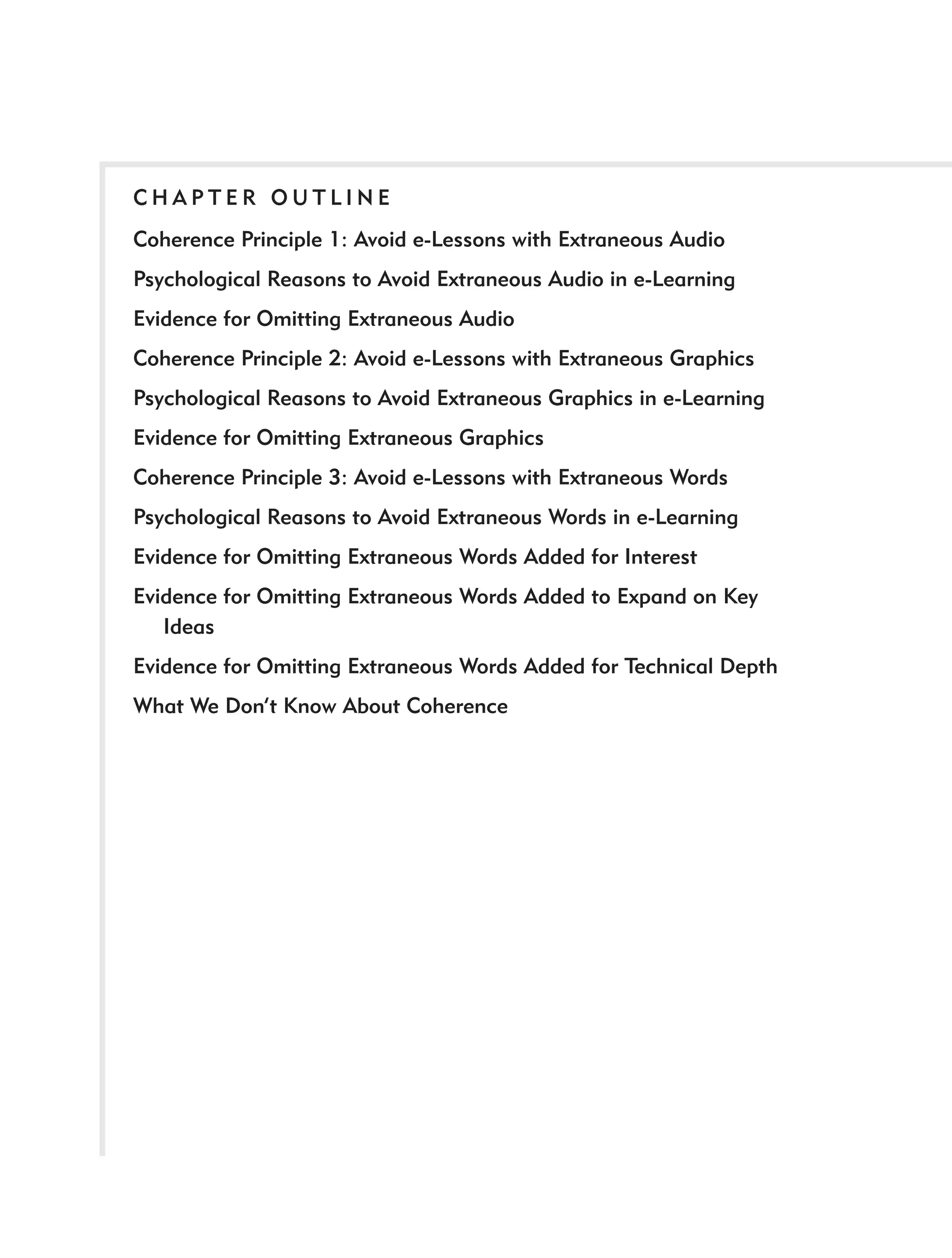 CHAPTER OUTLINE
Coherence Principle 1: Avoid e-Lessons with Extraneous Audio
Psychological Reasons to Avoid Extraneous Audio in e-Learning
Evidence for Omitting Extraneous Audio
Coherence Principle 2: Avoid e-Lessons with Extraneous Graphics
Psychological Reasons to Avoid Extraneous Graphics in e-Learning
Evidence for Omitting Extraneous Graphics
Coherence Principle 3: Avoid e-Lessons with Extraneous Words
Psychological Reasons to Avoid Extraneous Words in e-Learning
Evidence for Omitting Extraneous Words Added for Interest
Evidence for Omitting Extraneous Words Added to Expand on Key
   Ideas
Evidence for Omitting Extraneous Words Added for Technical Depth
What We Don’t Know About Coherence
 