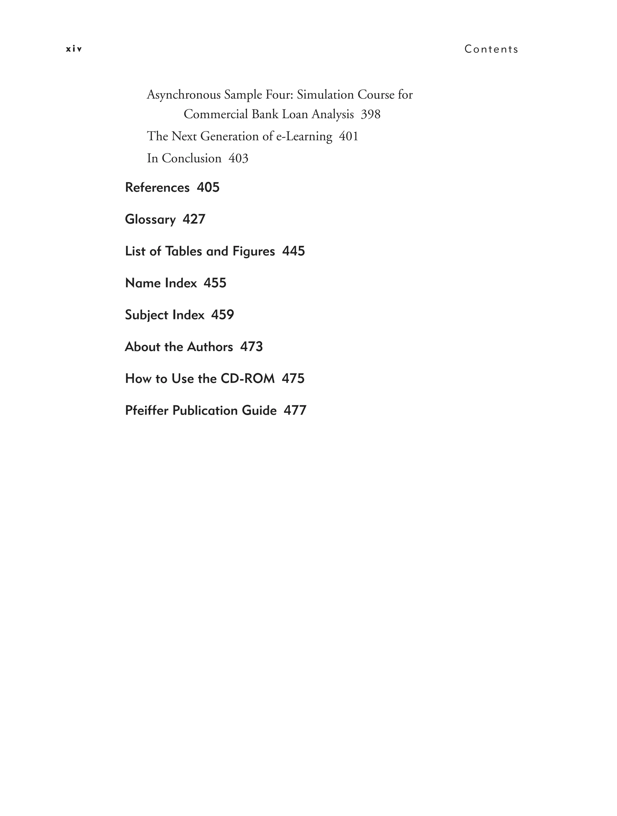 xiv                                                        Contents



         Asynchronous Sample Four: Simulation Course for
               Commercial Bank Loan Analysis 398
         The Next Generation of e-Learning 401
         In Conclusion 403

      References 405

      Glossary 427

      List of Tables and Figures 445

      Name Index 455

      Subject Index 459

      About the Authors 473

      How to Use the CD-ROM 475

      Pfeiffer Publication Guide 477
 