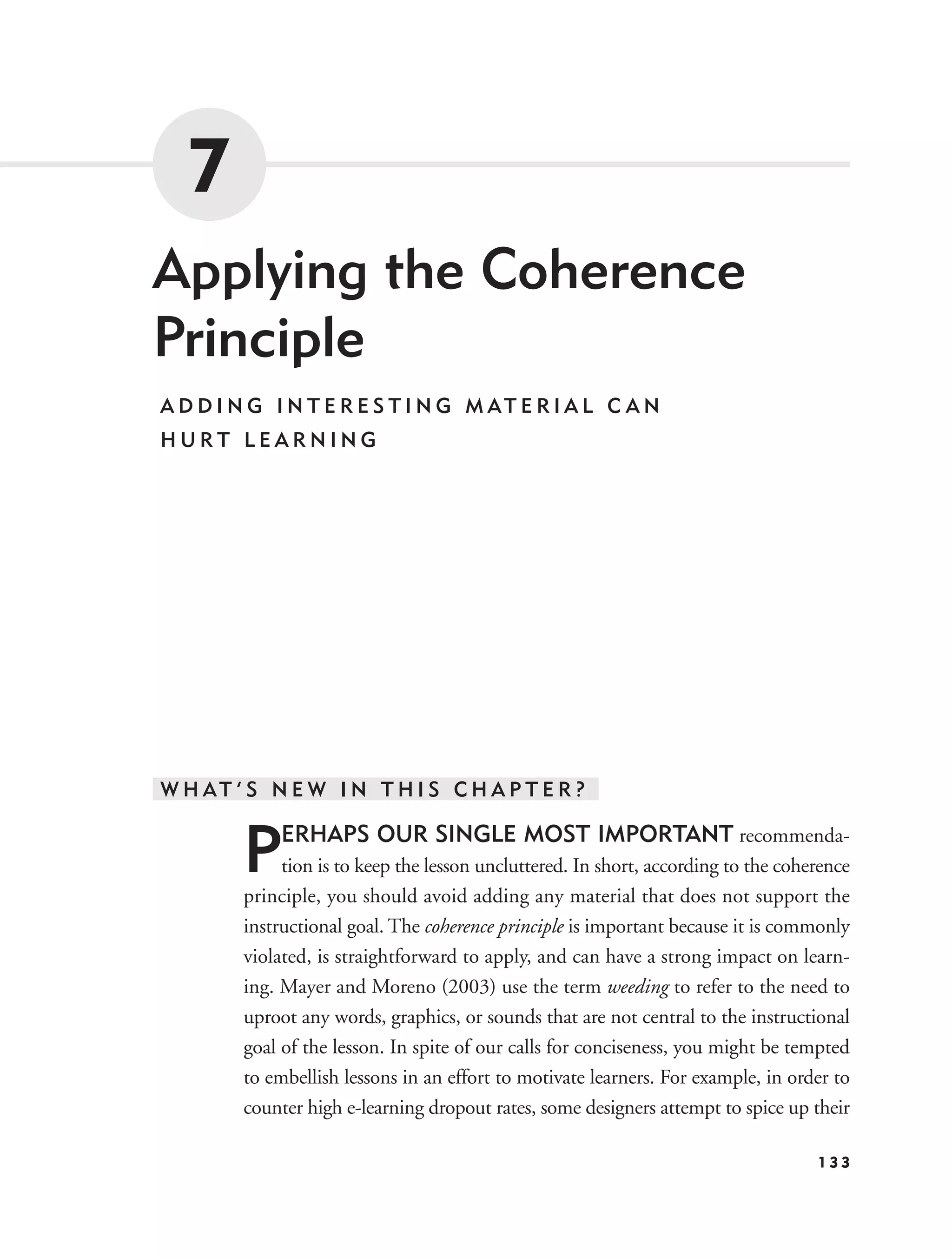 7
Applying the Coherence
Principle
A D D I N G I N T E R E S T I N G M AT E R I A L C A N
HURT LEARNING




W H AT ’ S N E W I N T H I S C H A P T E R ?


        P    ERHAPS OUR SINGLE MOST IMPORTANT recommenda-
             tion is to keep the lesson uncluttered. In short, according to the coherence
        principle, you should avoid adding any material that does not support the
        instructional goal. The coherence principle is important because it is commonly
        violated, is straightforward to apply, and can have a strong impact on learn-
        ing. Mayer and Moreno (2003) use the term weeding to refer to the need to
        uproot any words, graphics, or sounds that are not central to the instructional
        goal of the lesson. In spite of our calls for conciseness, you might be tempted
        to embellish lessons in an effort to motivate learners. For example, in order to
        counter high e-learning dropout rates, some designers attempt to spice up their

                                                                                    133
 