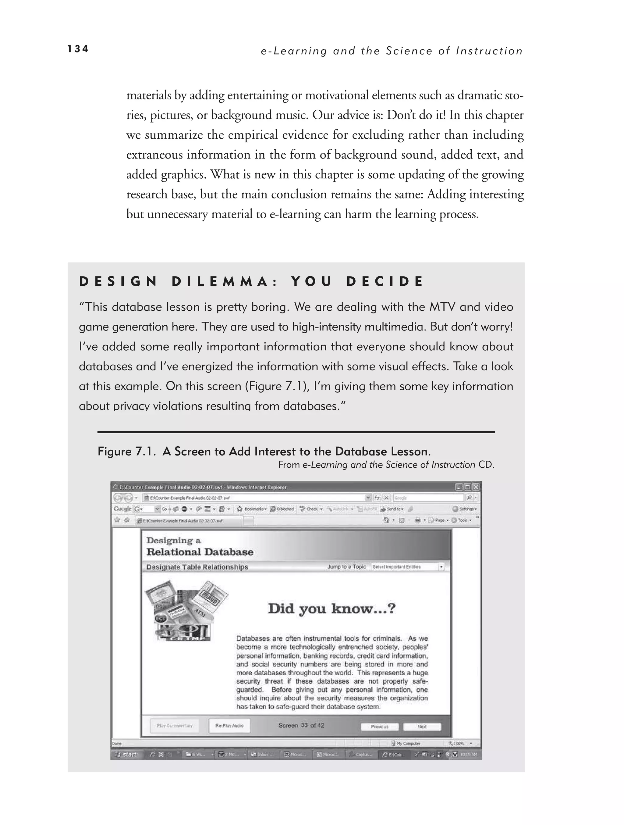134                                   e-Learning and the Science of Instruction



           materials by adding entertaining or motivational elements such as dramatic sto-
           ries, pictures, or background music. Our advice is: Don’t do it! In this chapter
           we summarize the empirical evidence for excluding rather than including
           extraneous information in the form of background sound, added text, and
           added graphics. What is new in this chapter is some updating of the growing
           research base, but the main conclusion remains the same: Adding interesting
           but unnecessary material to e-learning can harm the learning process.



 DE S I GN          D I L E M M A :         YO U        DEC IDE
 “This database lesson is pretty boring. We are dealing with the MTV and video
 game generation here. They are used to high-intensity multimedia. But don’t worry!
 I’ve added some really important information that everyone should know about
 databases and I’ve energized the information with some visual effects. Take a look
 at this example. On this screen (Figure 7.1), I’m giving them some key information
 about privacy violations resulting from databases.”


      Figure 7.1. A Screen to Add Interest to the Database Lesson.
                                         From e-Learning and the Science of Instruction CD.
 