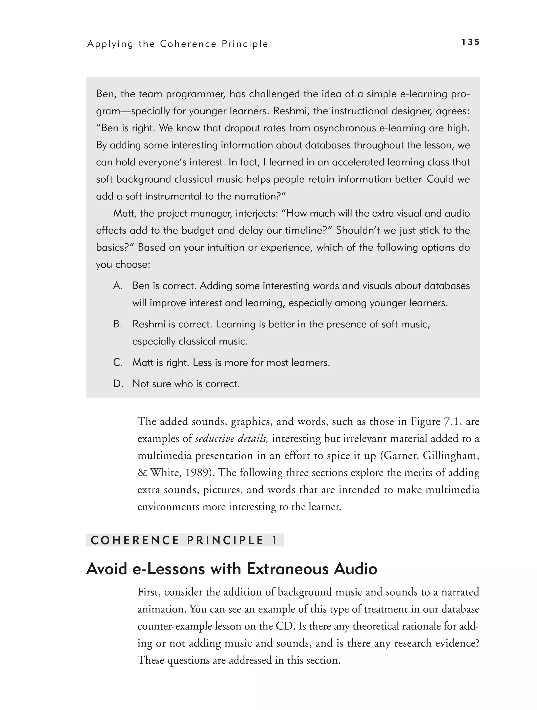 A p p l y i n g t h e C o h e r e n c e Pr i n c i p l e                               135




  Ben, the team programmer, has challenged the idea of a simple e-learning pro-
  gram—specially for younger learners. Reshmi, the instructional designer, agrees:
  “Ben is right. We know that dropout rates from asynchronous e-learning are high.
  By adding some interesting information about databases throughout the lesson, we
  can hold everyone’s interest. In fact, I learned in an accelerated learning class that
  soft background classical music helps people retain information better. Could we
  add a soft instrumental to the narration?”
        Matt, the project manager, interjects: “How much will the extra visual and audio
  effects add to the budget and delay our timeline?” Shouldn’t we just stick to the
  basics?” Based on your intuition or experience, which of the following options do
  you choose:

        A. Ben is correct. Adding some interesting words and visuals about databases
             will improve interest and learning, especially among younger learners.

        B. Reshmi is correct. Learning is better in the presence of soft music,
             especially classical music.

        C. Matt is right. Less is more for most learners.

        D. Not sure who is correct.


               The added sounds, graphics, and words, such as those in Figure 7.1, are
               examples of seductive details, interesting but irrelevant material added to a
               multimedia presentation in an effort to spice it up (Garner, Gillingham,
               & White, 1989). The following three sections explore the merits of adding
               extra sounds, pictures, and words that are intended to make multimedia
               environments more interesting to the learner.

COHERENCE PRINCIPLE 1

Avoid e-Lessons with Extraneous Audio
               First, consider the addition of background music and sounds to a narrated
               animation. You can see an example of this type of treatment in our database
               counter-example lesson on the CD. Is there any theoretical rationale for add-
               ing or not adding music and sounds, and is there any research evidence?
               These questions are addressed in this section.
 