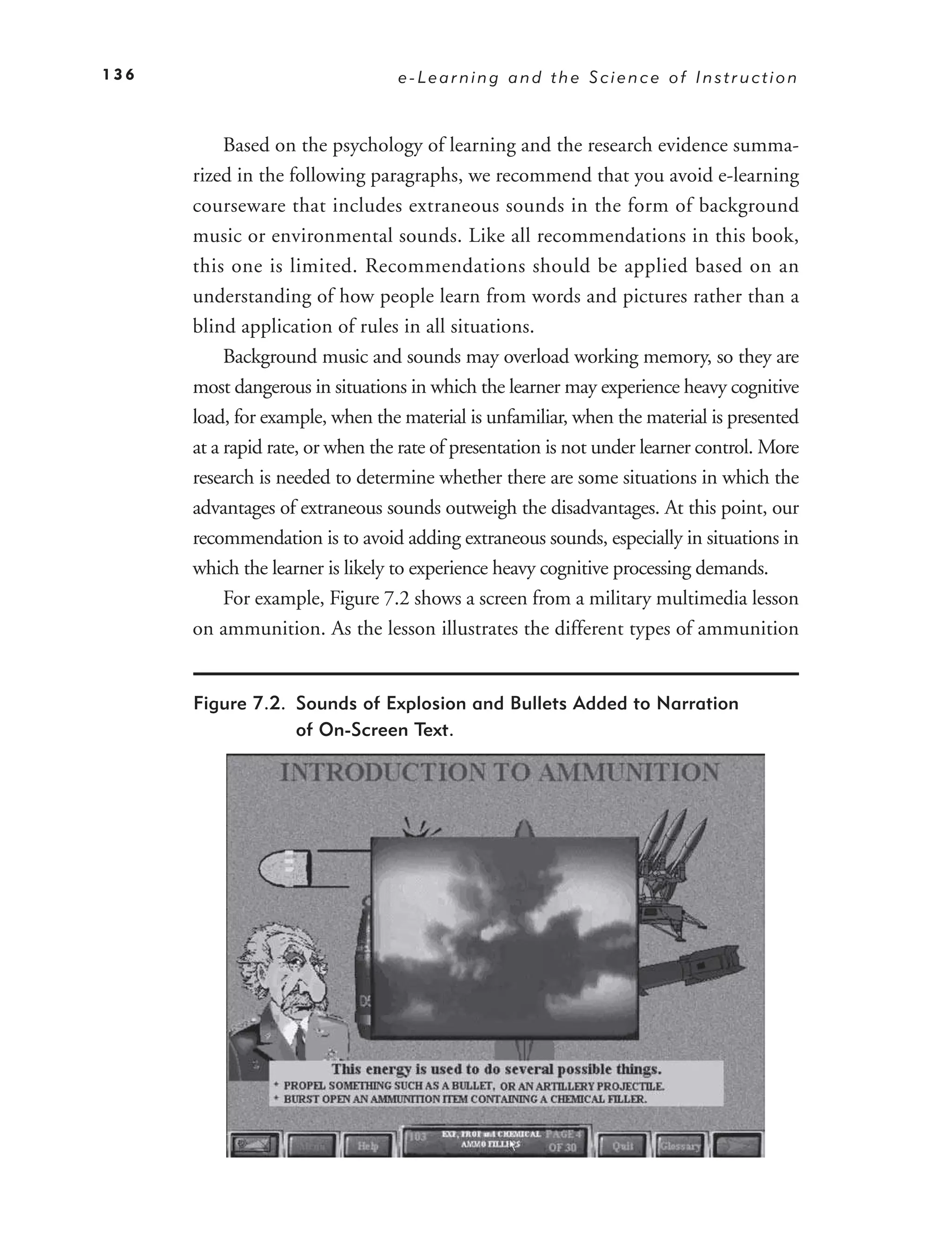 136                               e-Learning and the Science of Instruction



           Based on the psychology of learning and the research evidence summa-
      rized in the following paragraphs, we recommend that you avoid e-learning
      courseware that includes extraneous sounds in the form of background
      music or environmental sounds. Like all recommendations in this book,
      this one is limited. Recommendations should be applied based on an
      understanding of how people learn from words and pictures rather than a
      blind application of rules in all situations.
           Background music and sounds may overload working memory, so they are
      most dangerous in situations in which the learner may experience heavy cognitive
      load, for example, when the material is unfamiliar, when the material is presented
      at a rapid rate, or when the rate of presentation is not under learner control. More
      research is needed to determine whether there are some situations in which the
      advantages of extraneous sounds outweigh the disadvantages. At this point, our
      recommendation is to avoid adding extraneous sounds, especially in situations in
      which the learner is likely to experience heavy cognitive processing demands.
           For example, Figure 7.2 shows a screen from a military multimedia lesson
      on ammunition. As the lesson illustrates the different types of ammunition


      Figure 7.2. Sounds of Explosion and Bullets Added to Narration
                  of On-Screen Text.
 