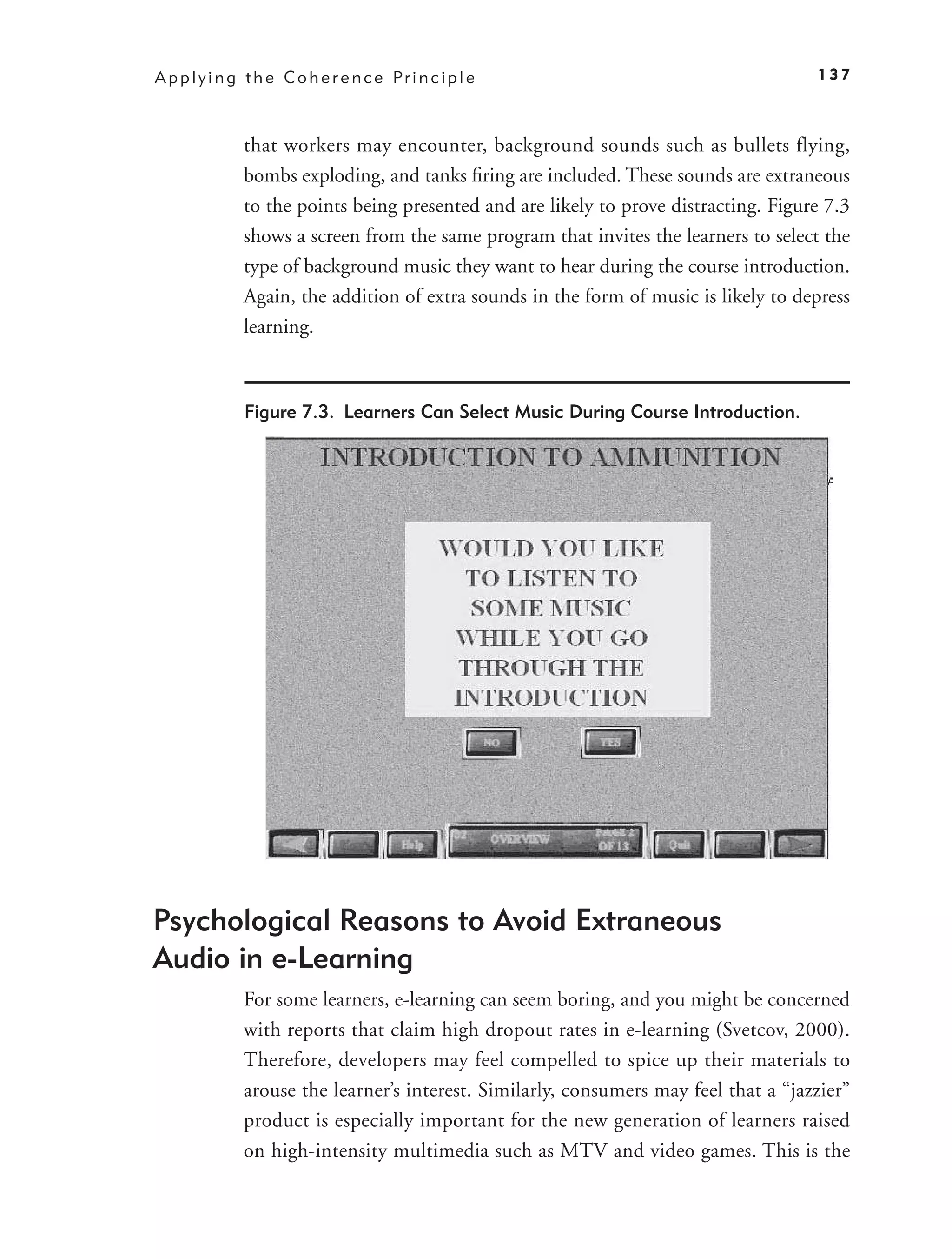 A p p l y i n g t h e C o h e r e n c e Pr i n c i p l e                               137



               that workers may encounter, background sounds such as bullets flying,
               bombs exploding, and tanks ﬁring are included. These sounds are extraneous
               to the points being presented and are likely to prove distracting. Figure 7.3
               shows a screen from the same program that invites the learners to select the
               type of background music they want to hear during the course introduction.
               Again, the addition of extra sounds in the form of music is likely to depress
               learning.



               Figure 7.3. Learners Can Select Music During Course Introduction.




Psychological Reasons to Avoid Extraneous
Audio in e-Learning
               For some learners, e-learning can seem boring, and you might be concerned
               with reports that claim high dropout rates in e-learning (Svetcov, 2000).
               Therefore, developers may feel compelled to spice up their materials to
               arouse the learner’s interest. Similarly, consumers may feel that a “jazzier”
               product is especially important for the new generation of learners raised
               on high-intensity multimedia such as MTV and video games. This is the
 