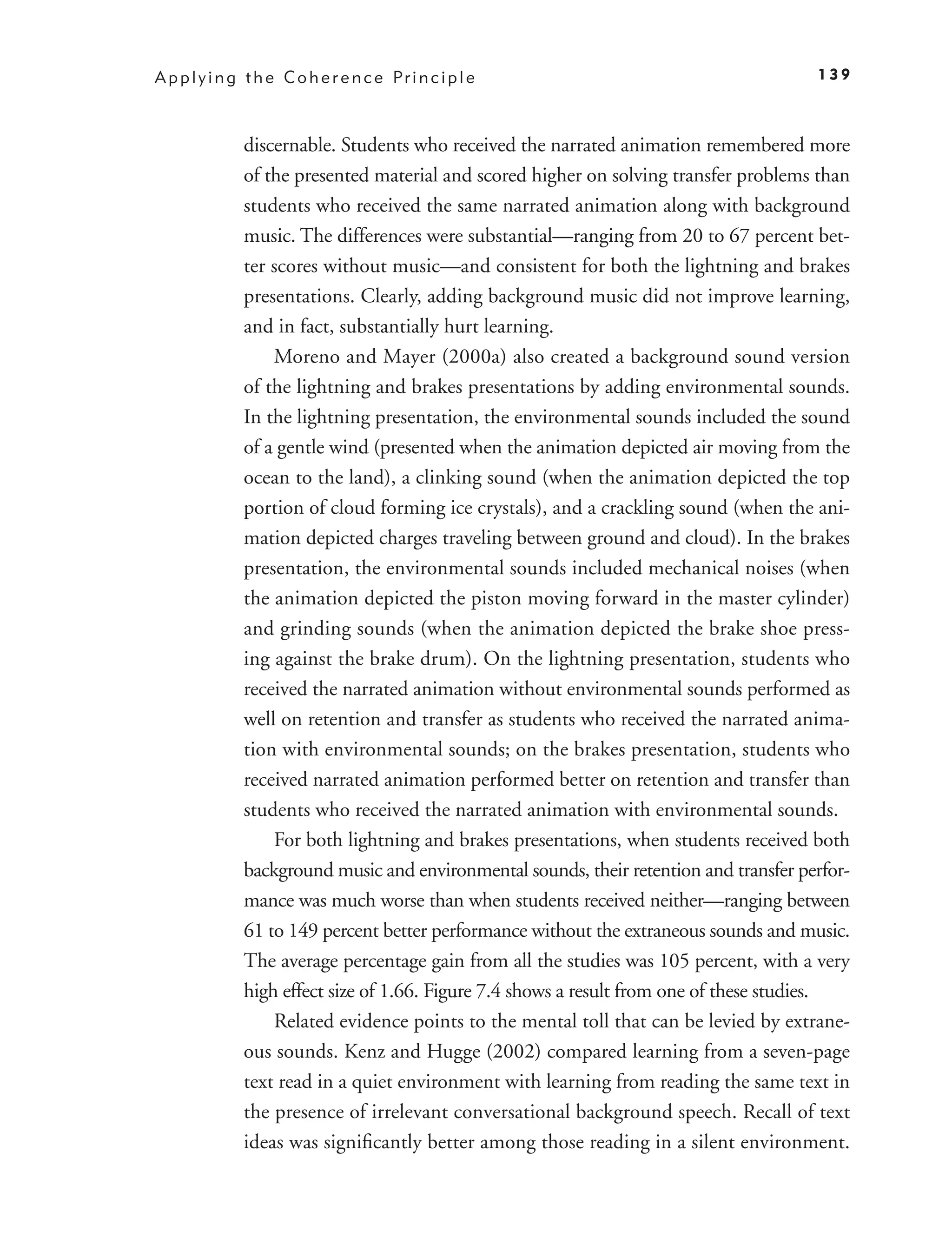 A p p l y i n g t h e C o h e r e n c e Pr i n c i p l e                                 139



               discernable. Students who received the narrated animation remembered more
               of the presented material and scored higher on solving transfer problems than
               students who received the same narrated animation along with background
               music. The differences were substantial—ranging from 20 to 67 percent bet-
               ter scores without music—and consistent for both the lightning and brakes
               presentations. Clearly, adding background music did not improve learning,
               and in fact, substantially hurt learning.
                   Moreno and Mayer (2000a) also created a background sound version
               of the lightning and brakes presentations by adding environmental sounds.
               In the lightning presentation, the environmental sounds included the sound
               of a gentle wind (presented when the animation depicted air moving from the
               ocean to the land), a clinking sound (when the animation depicted the top
               portion of cloud forming ice crystals), and a crackling sound (when the ani-
               mation depicted charges traveling between ground and cloud). In the brakes
               presentation, the environmental sounds included mechanical noises (when
               the animation depicted the piston moving forward in the master cylinder)
               and grinding sounds (when the animation depicted the brake shoe press-
               ing against the brake drum). On the lightning presentation, students who
               received the narrated animation without environmental sounds performed as
               well on retention and transfer as students who received the narrated anima-
               tion with environmental sounds; on the brakes presentation, students who
               received narrated animation performed better on retention and transfer than
               students who received the narrated animation with environmental sounds.
                   For both lightning and brakes presentations, when students received both
               background music and environmental sounds, their retention and transfer perfor-
               mance was much worse than when students received neither—ranging between
               61 to 149 percent better performance without the extraneous sounds and music.
               The average percentage gain from all the studies was 105 percent, with a very
               high effect size of 1.66. Figure 7.4 shows a result from one of these studies.
                   Related evidence points to the mental toll that can be levied by extrane-
               ous sounds. Kenz and Hugge (2002) compared learning from a seven-page
               text read in a quiet environment with learning from reading the same text in
               the presence of irrelevant conversational background speech. Recall of text
               ideas was signiﬁcantly better among those reading in a silent environment.
 