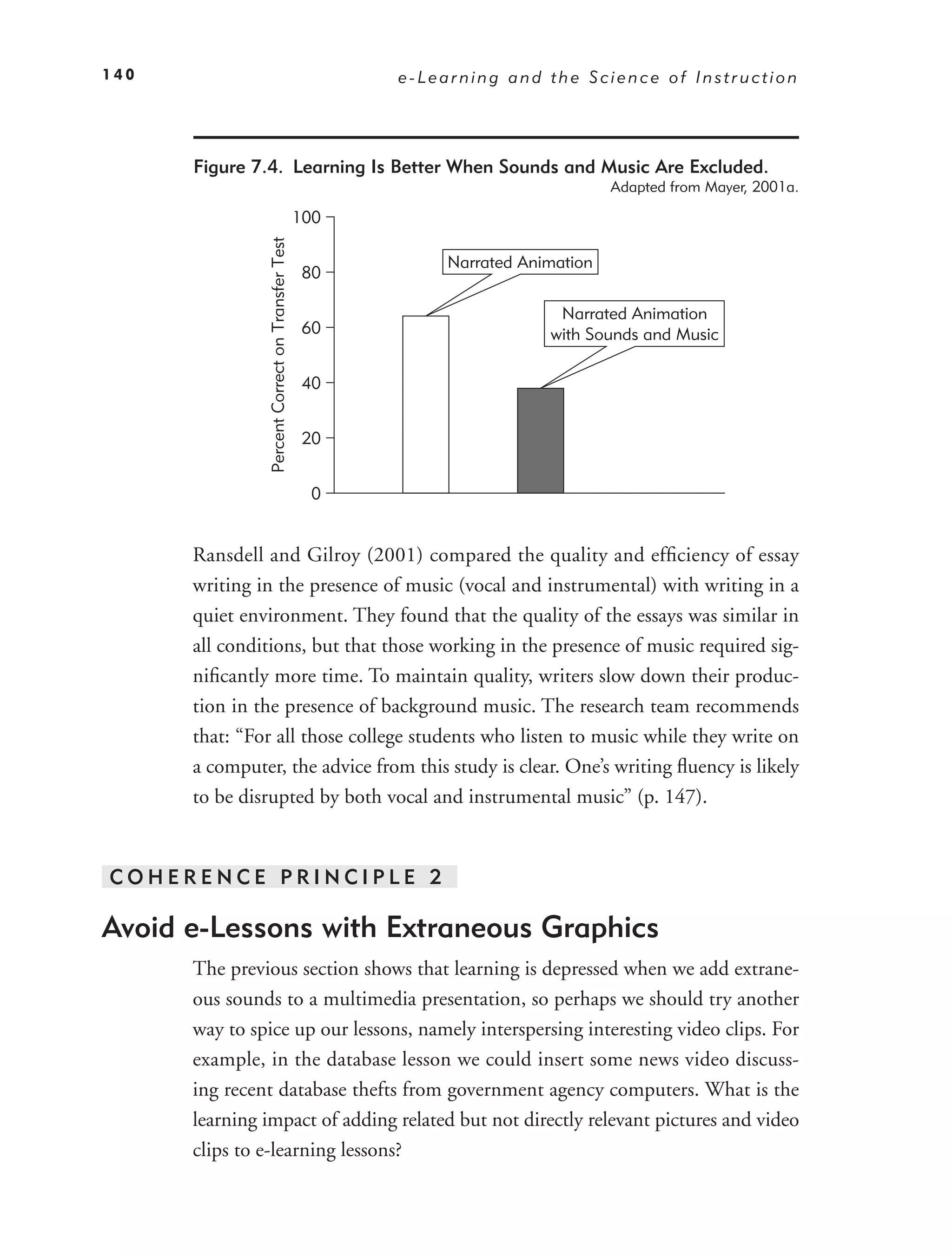 140                                                      e-Learning and the Science of Instruction




      Figure 7.4. Learning Is Better When Sounds and Music Are Excluded.
                                                                                   Adapted from Mayer, 2001a.

                                                   100


                Percent Correct on Transfer Test
                                                              Narrated Animation
                                                    80

                                                                           Narrated Animation
                                                    60                    with Sounds and Music

                                                    40


                                                    20


                                                     0


      Ransdell and Gilroy (2001) compared the quality and efﬁciency of essay
      writing in the presence of music (vocal and instrumental) with writing in a
      quiet environment. They found that the quality of the essays was similar in
      all conditions, but that those working in the presence of music required sig-
      niﬁcantly more time. To maintain quality, writers slow down their produc-
      tion in the presence of background music. The research team recommends
      that: “For all those college students who listen to music while they write on
      a computer, the advice from this study is clear. One’s writing ﬂuency is likely
      to be disrupted by both vocal and instrumental music” (p. 147).


COHERENCE PRINCIPLE 2

Avoid e-Lessons with Extraneous Graphics
      The previous section shows that learning is depressed when we add extrane-
      ous sounds to a multimedia presentation, so perhaps we should try another
      way to spice up our lessons, namely interspersing interesting video clips. For
      example, in the database lesson we could insert some news video discuss-
      ing recent database thefts from government agency computers. What is the
      learning impact of adding related but not directly relevant pictures and video
      clips to e-learning lessons?
 
