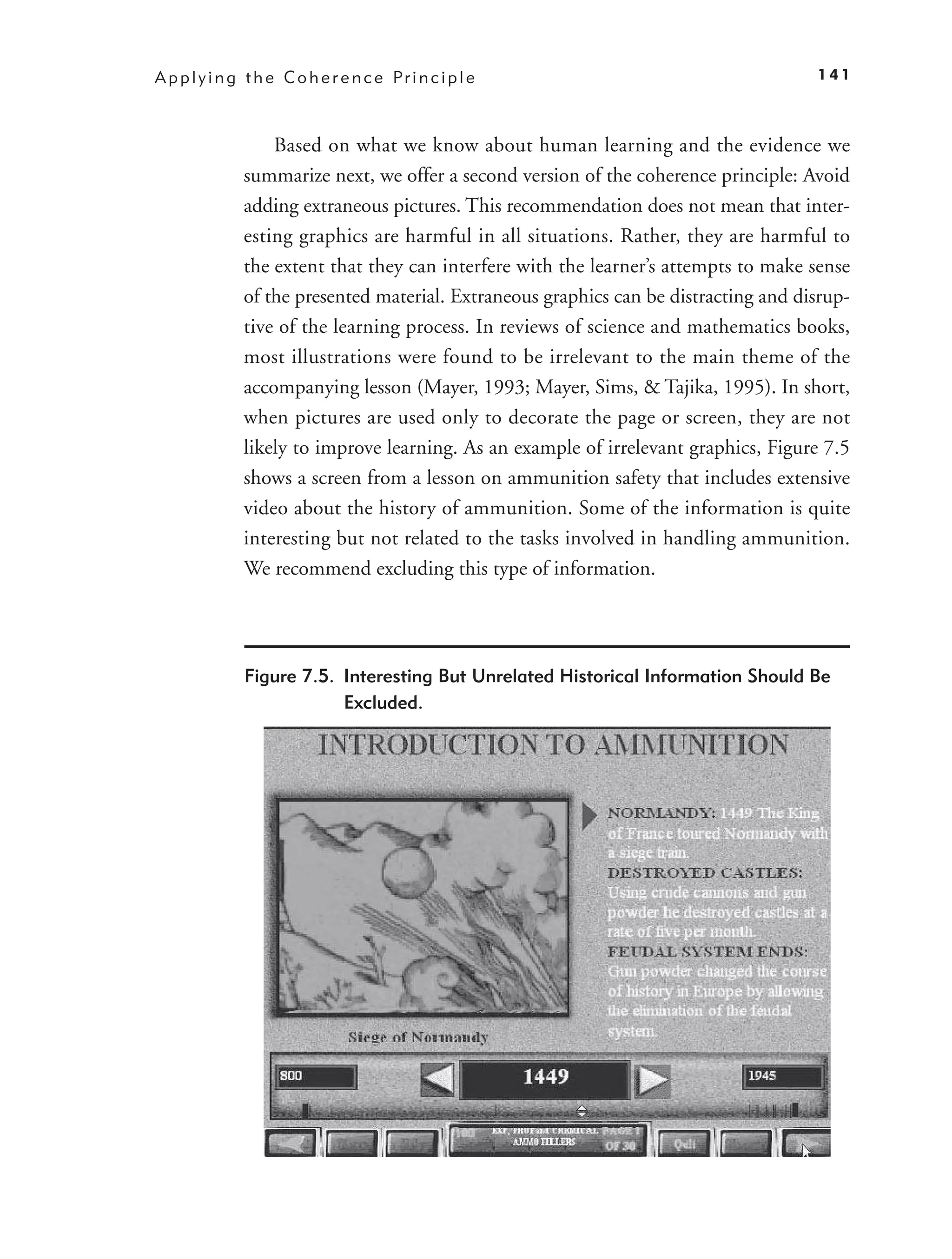 A p p l y i n g t h e C o h e r e n c e Pr i n c i p l e                               141



                   Based on what we know about human learning and the evidence we
               summarize next, we offer a second version of the coherence principle: Avoid
               adding extraneous pictures. This recommendation does not mean that inter-
               esting graphics are harmful in all situations. Rather, they are harmful to
               the extent that they can interfere with the learner’s attempts to make sense
               of the presented material. Extraneous graphics can be distracting and disrup-
               tive of the learning process. In reviews of science and mathematics books,
               most illustrations were found to be irrelevant to the main theme of the
               accompanying lesson (Mayer, 1993; Mayer, Sims, & Tajika, 1995). In short,
               when pictures are used only to decorate the page or screen, they are not
               likely to improve learning. As an example of irrelevant graphics, Figure 7.5
               shows a screen from a lesson on ammunition safety that includes extensive
               video about the history of ammunition. Some of the information is quite
               interesting but not related to the tasks involved in handling ammunition.
               We recommend excluding this type of information.




               Figure 7.5. Interesting But Unrelated Historical Information Should Be
                           Excluded.
 