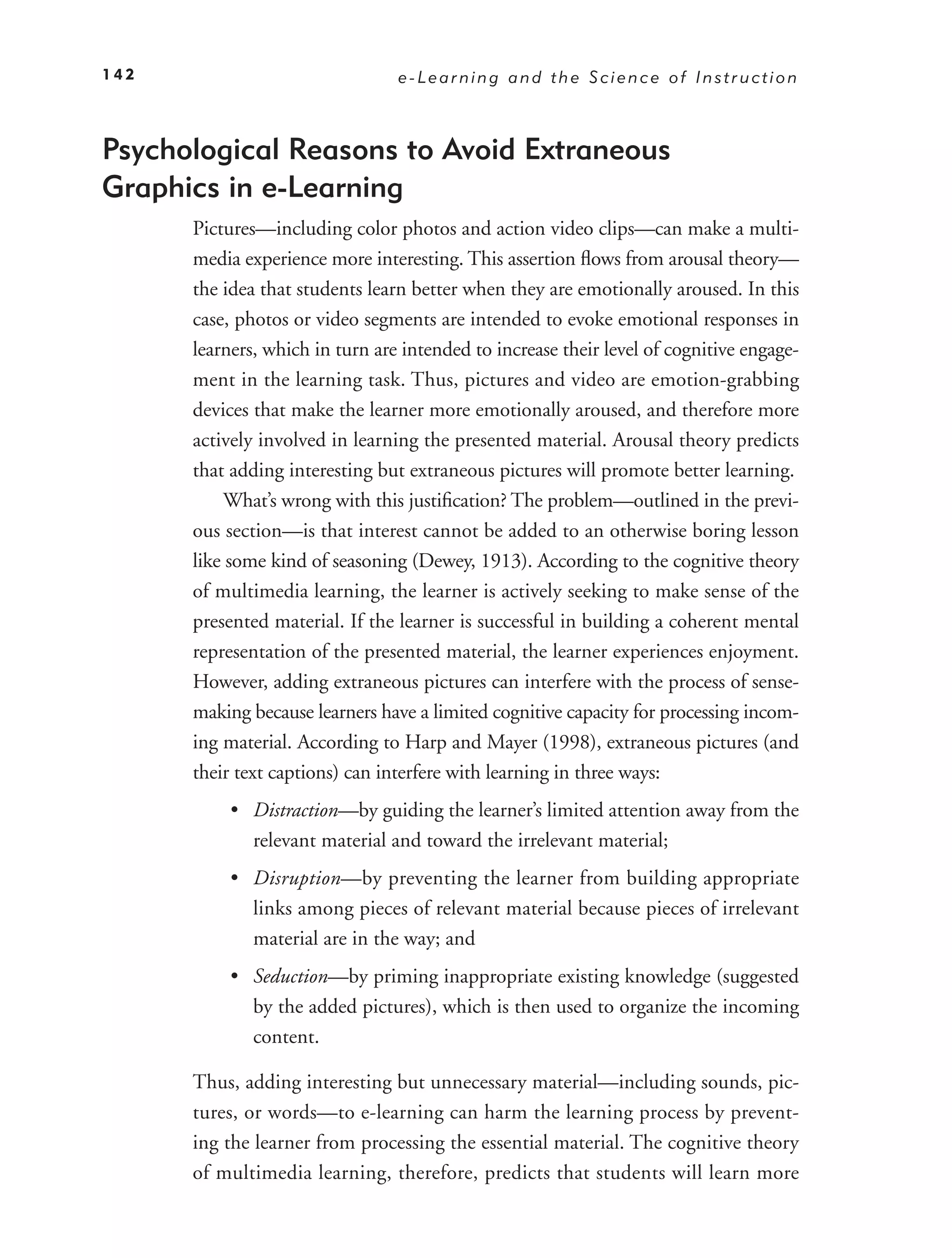 142                              e-Learning and the Science of Instruction



Psychological Reasons to Avoid Extraneous
Graphics in e-Learning
      Pictures—including color photos and action video clips—can make a multi-
      media experience more interesting. This assertion ﬂows from arousal theory—
      the idea that students learn better when they are emotionally aroused. In this
      case, photos or video segments are intended to evoke emotional responses in
      learners, which in turn are intended to increase their level of cognitive engage-
      ment in the learning task. Thus, pictures and video are emotion-grabbing
      devices that make the learner more emotionally aroused, and therefore more
      actively involved in learning the presented material. Arousal theory predicts
      that adding interesting but extraneous pictures will promote better learning.
          What’s wrong with this justiﬁcation? The problem—outlined in the previ-
      ous section—is that interest cannot be added to an otherwise boring lesson
      like some kind of seasoning (Dewey, 1913). According to the cognitive theory
      of multimedia learning, the learner is actively seeking to make sense of the
      presented material. If the learner is successful in building a coherent mental
      representation of the presented material, the learner experiences enjoyment.
      However, adding extraneous pictures can interfere with the process of sense-
      making because learners have a limited cognitive capacity for processing incom-
      ing material. According to Harp and Mayer (1998), extraneous pictures (and
      their text captions) can interfere with learning in three ways:
           • Distraction—by guiding the learner’s limited attention away from the
             relevant material and toward the irrelevant material;
           • Disruption—by preventing the learner from building appropriate
             links among pieces of relevant material because pieces of irrelevant
             material are in the way; and
           • Seduction—by priming inappropriate existing knowledge (suggested
             by the added pictures), which is then used to organize the incoming
             content.

      Thus, adding interesting but unnecessary material—including sounds, pic-
      tures, or words—to e-learning can harm the learning process by prevent-
      ing the learner from processing the essential material. The cognitive theory
      of multimedia learning, therefore, predicts that students will learn more
 