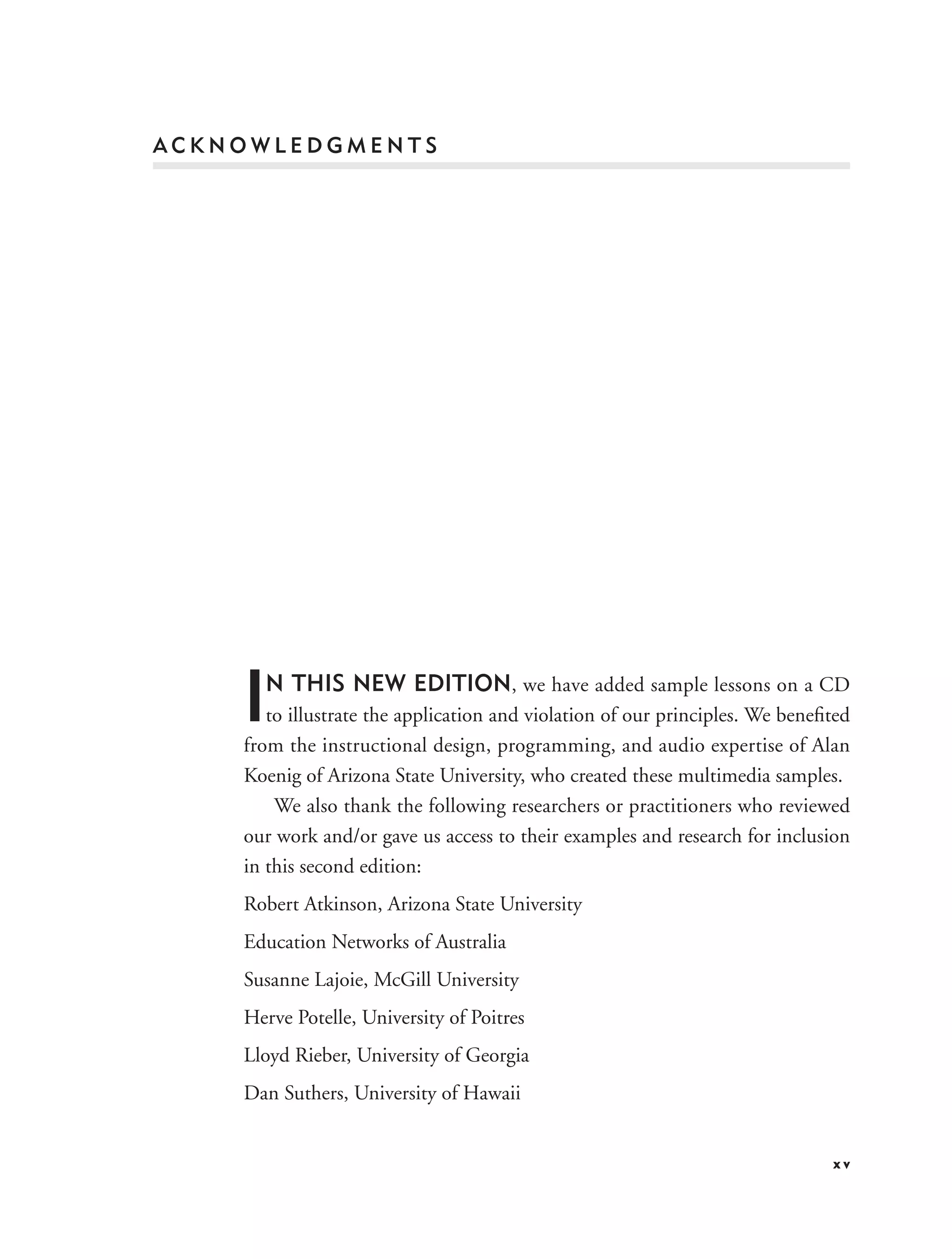 ACKNOWLEDGMENTS




    I N THIS NEW EDITION, we have added sample lessons on a CD
       to illustrate the application and violation of our principles. We beneﬁted
    from the instructional design, programming, and audio expertise of Alan
    Koenig of Arizona State University, who created these multimedia samples.
        We also thank the following researchers or practitioners who reviewed
    our work and/or gave us access to their examples and research for inclusion
    in this second edition:
    Robert Atkinson, Arizona State University
    Education Networks of Australia
    Susanne Lajoie, McGill University
    Herve Potelle, University of Poitres
    Lloyd Rieber, University of Georgia
    Dan Suthers, University of Hawaii


                                                                              xv
 