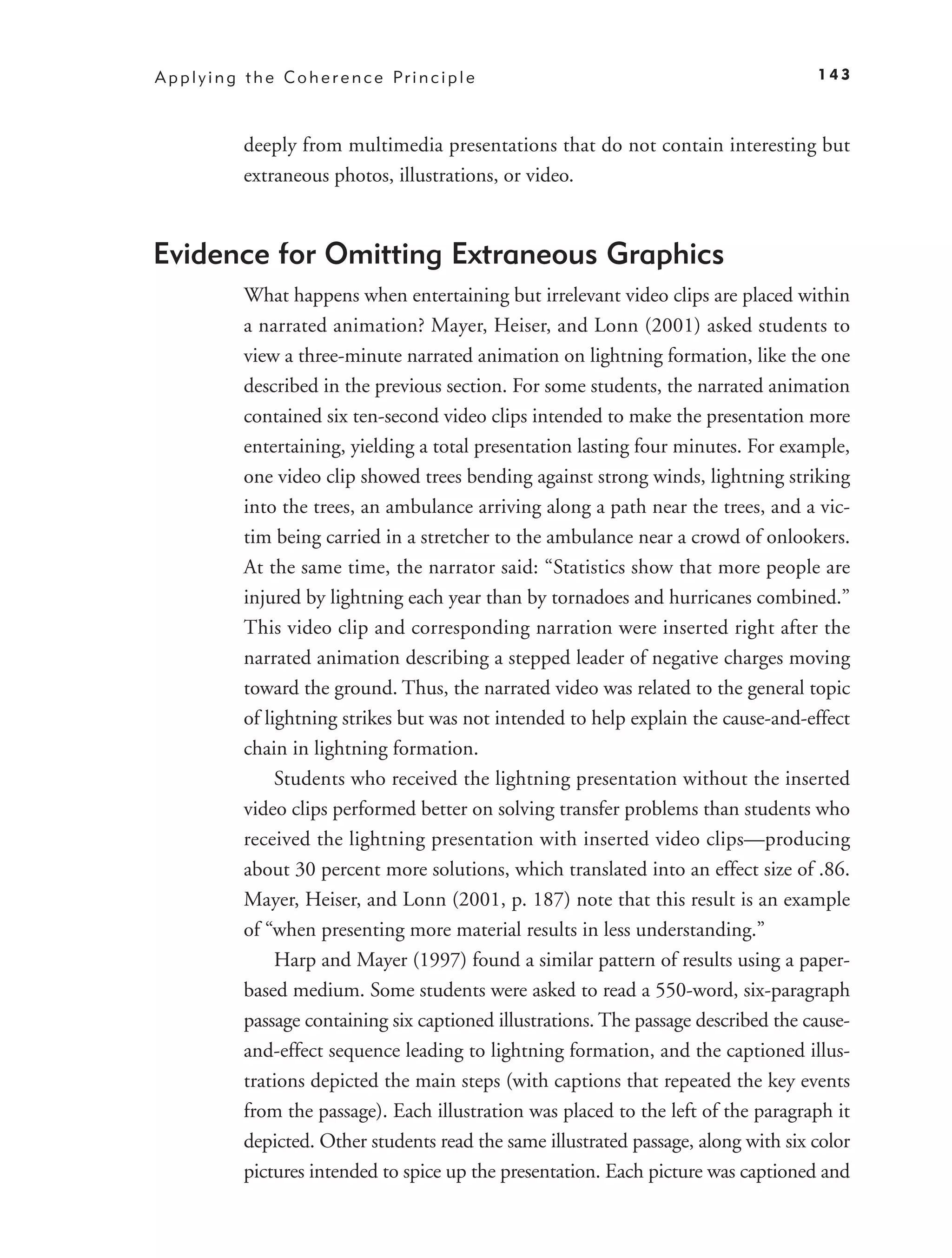 A p p l y i n g t h e C o h e r e n c e Pr i n c i p l e                                  143



               deeply from multimedia presentations that do not contain interesting but
               extraneous photos, illustrations, or video.


Evidence for Omitting Extraneous Graphics
               What happens when entertaining but irrelevant video clips are placed within
               a narrated animation? Mayer, Heiser, and Lonn (2001) asked students to
               view a three-minute narrated animation on lightning formation, like the one
               described in the previous section. For some students, the narrated animation
               contained six ten-second video clips intended to make the presentation more
               entertaining, yielding a total presentation lasting four minutes. For example,
               one video clip showed trees bending against strong winds, lightning striking
               into the trees, an ambulance arriving along a path near the trees, and a vic-
               tim being carried in a stretcher to the ambulance near a crowd of onlookers.
               At the same time, the narrator said: “Statistics show that more people are
               injured by lightning each year than by tornadoes and hurricanes combined.”
               This video clip and corresponding narration were inserted right after the
               narrated animation describing a stepped leader of negative charges moving
               toward the ground. Thus, the narrated video was related to the general topic
               of lightning strikes but was not intended to help explain the cause-and-effect
               chain in lightning formation.
                    Students who received the lightning presentation without the inserted
               video clips performed better on solving transfer problems than students who
               received the lightning presentation with inserted video clips—producing
               about 30 percent more solutions, which translated into an effect size of .86.
               Mayer, Heiser, and Lonn (2001, p. 187) note that this result is an example
               of “when presenting more material results in less understanding.”
                    Harp and Mayer (1997) found a similar pattern of results using a paper-
               based medium. Some students were asked to read a 550-word, six-paragraph
               passage containing six captioned illustrations. The passage described the cause-
               and-effect sequence leading to lightning formation, and the captioned illus-
               trations depicted the main steps (with captions that repeated the key events
               from the passage). Each illustration was placed to the left of the paragraph it
               depicted. Other students read the same illustrated passage, along with six color
               pictures intended to spice up the presentation. Each picture was captioned and
 