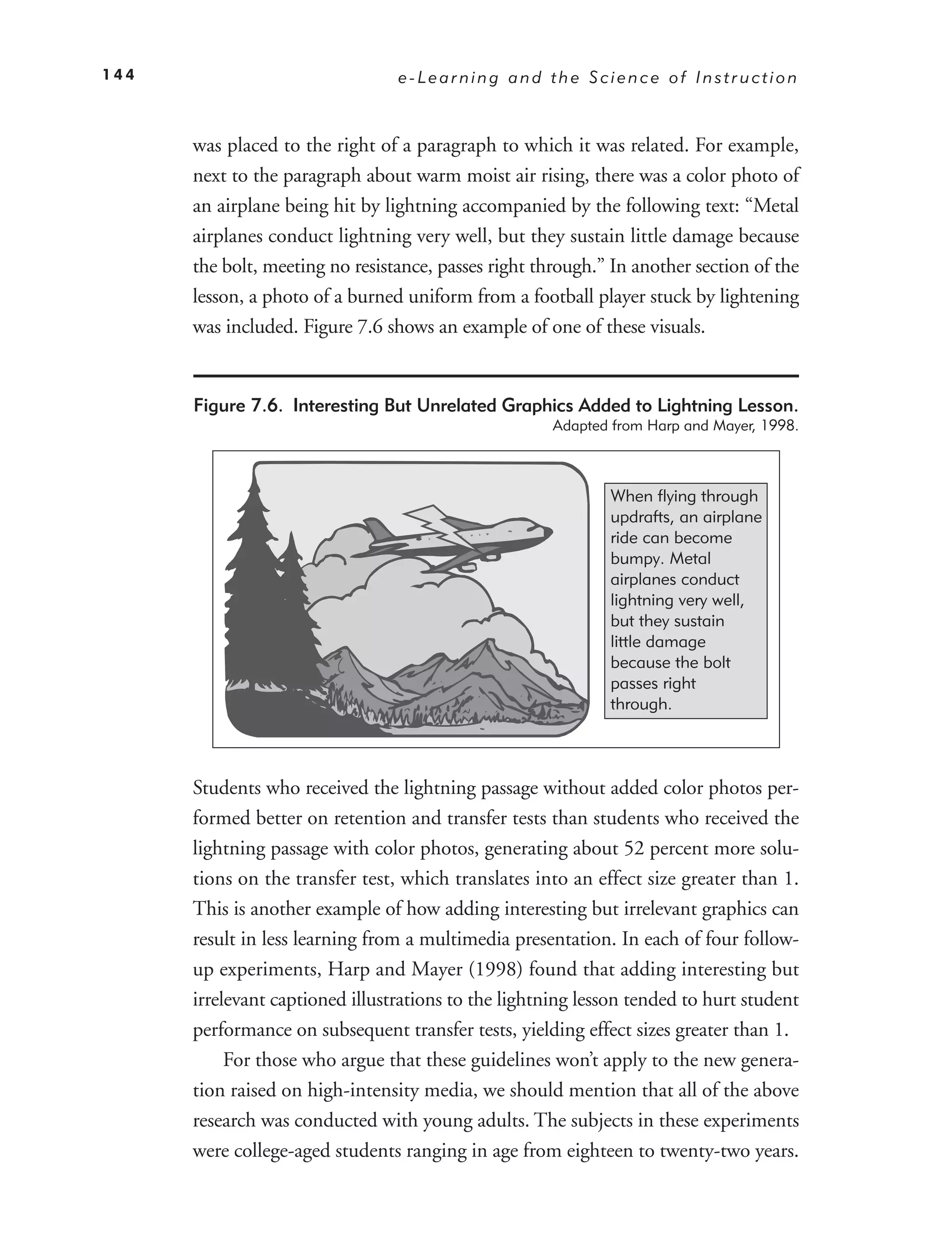 144                              e-Learning and the Science of Instruction



      was placed to the right of a paragraph to which it was related. For example,
      next to the paragraph about warm moist air rising, there was a color photo of
      an airplane being hit by lightning accompanied by the following text: “Metal
      airplanes conduct lightning very well, but they sustain little damage because
      the bolt, meeting no resistance, passes right through.” In another section of the
      lesson, a photo of a burned uniform from a football player stuck by lightening
      was included. Figure 7.6 shows an example of one of these visuals.


      Figure 7.6. Interesting But Unrelated Graphics Added to Lightning Lesson.
                                                      Adapted from Harp and Mayer, 1998.



                                                             When flying through
                                                             updrafts, an airplane
                                                             ride can become
                                                             bumpy. Metal
                                                             airplanes conduct
                                                             lightning very well,
                                                             but they sustain
                                                             little damage
                                                             because the bolt
                                                             passes right
                                                             through.



      Students who received the lightning passage without added color photos per-
      formed better on retention and transfer tests than students who received the
      lightning passage with color photos, generating about 52 percent more solu-
      tions on the transfer test, which translates into an effect size greater than 1.
      This is another example of how adding interesting but irrelevant graphics can
      result in less learning from a multimedia presentation. In each of four follow-
      up experiments, Harp and Mayer (1998) found that adding interesting but
      irrelevant captioned illustrations to the lightning lesson tended to hurt student
      performance on subsequent transfer tests, yielding effect sizes greater than 1.
           For those who argue that these guidelines won’t apply to the new genera-
      tion raised on high-intensity media, we should mention that all of the above
      research was conducted with young adults. The subjects in these experiments
      were college-aged students ranging in age from eighteen to twenty-two years.
 