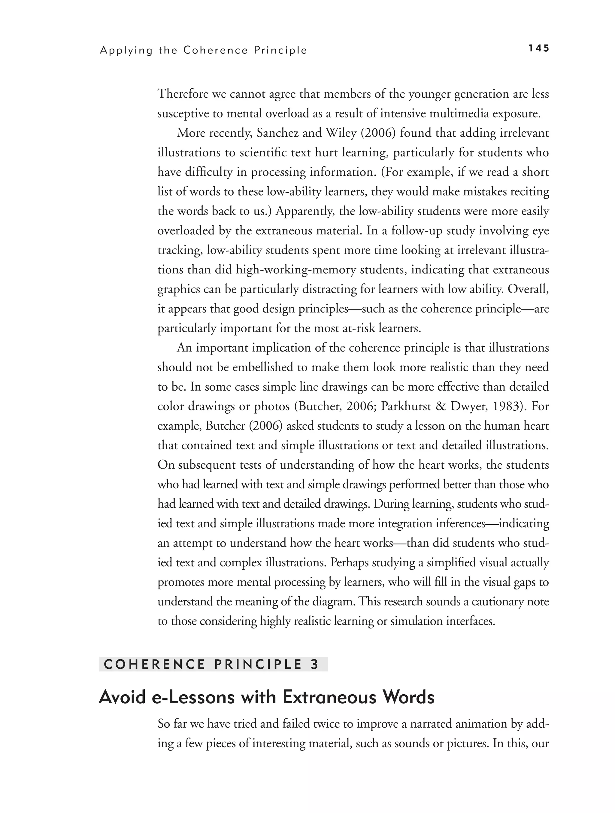 A p p l y i n g t h e C o h e r e n c e Pr i n c i p l e                                    145



               Therefore we cannot agree that members of the younger generation are less
               susceptive to mental overload as a result of intensive multimedia exposure.
                    More recently, Sanchez and Wiley (2006) found that adding irrelevant
               illustrations to scientiﬁc text hurt learning, particularly for students who
               have difﬁculty in processing information. (For example, if we read a short
               list of words to these low-ability learners, they would make mistakes reciting
               the words back to us.) Apparently, the low-ability students were more easily
               overloaded by the extraneous material. In a follow-up study involving eye
               tracking, low-ability students spent more time looking at irrelevant illustra-
               tions than did high-working-memory students, indicating that extraneous
               graphics can be particularly distracting for learners with low ability. Overall,
               it appears that good design principles—such as the coherence principle—are
               particularly important for the most at-risk learners.
                    An important implication of the coherence principle is that illustrations
               should not be embellished to make them look more realistic than they need
               to be. In some cases simple line drawings can be more effective than detailed
               color drawings or photos (Butcher, 2006; Parkhurst & Dwyer, 1983). For
               example, Butcher (2006) asked students to study a lesson on the human heart
               that contained text and simple illustrations or text and detailed illustrations.
               On subsequent tests of understanding of how the heart works, the students
               who had learned with text and simple drawings performed better than those who
               had learned with text and detailed drawings. During learning, students who stud-
               ied text and simple illustrations made more integration inferences—indicating
               an attempt to understand how the heart works—than did students who stud-
               ied text and complex illustrations. Perhaps studying a simpliﬁed visual actually
               promotes more mental processing by learners, who will ﬁll in the visual gaps to
               understand the meaning of the diagram. This research sounds a cautionary note
               to those considering highly realistic learning or simulation interfaces.


COHERENCE PRINCIPLE 3

Avoid e-Lessons with Extraneous Words
               So far we have tried and failed twice to improve a narrated animation by add-
               ing a few pieces of interesting material, such as sounds or pictures. In this, our
 