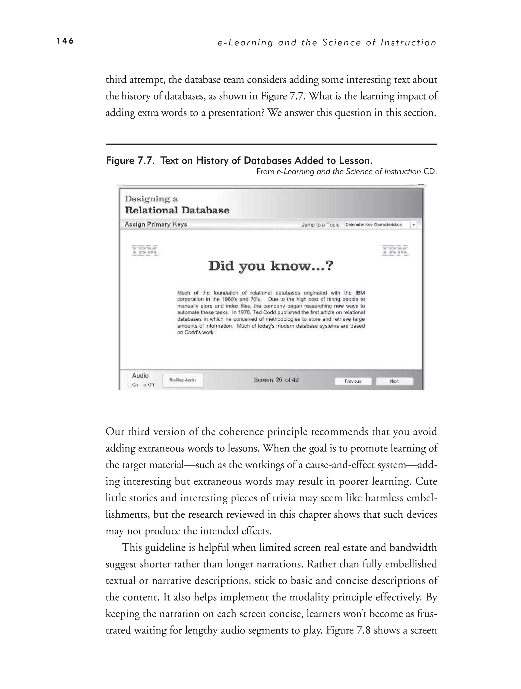 146                              e-Learning and the Science of Instruction



      third attempt, the database team considers adding some interesting text about
      the history of databases, as shown in Figure 7.7. What is the learning impact of
      adding extra words to a presentation? We answer this question in this section.



      Figure 7.7. Text on History of Databases Added to Lesson.
                                          From e-Learning and the Science of Instruction CD.




      Our third version of the coherence principle recommends that you avoid
      adding extraneous words to lessons. When the goal is to promote learning of
      the target material—such as the workings of a cause-and-effect system—add-
      ing interesting but extraneous words may result in poorer learning. Cute
      little stories and interesting pieces of trivia may seem like harmless embel-
      lishments, but the research reviewed in this chapter shows that such devices
      may not produce the intended effects.
           This guideline is helpful when limited screen real estate and bandwidth
      suggest shorter rather than longer narrations. Rather than fully embellished
      textual or narrative descriptions, stick to basic and concise descriptions of
      the content. It also helps implement the modality principle effectively. By
      keeping the narration on each screen concise, learners won’t become as frus-
      trated waiting for lengthy audio segments to play. Figure 7.8 shows a screen
 