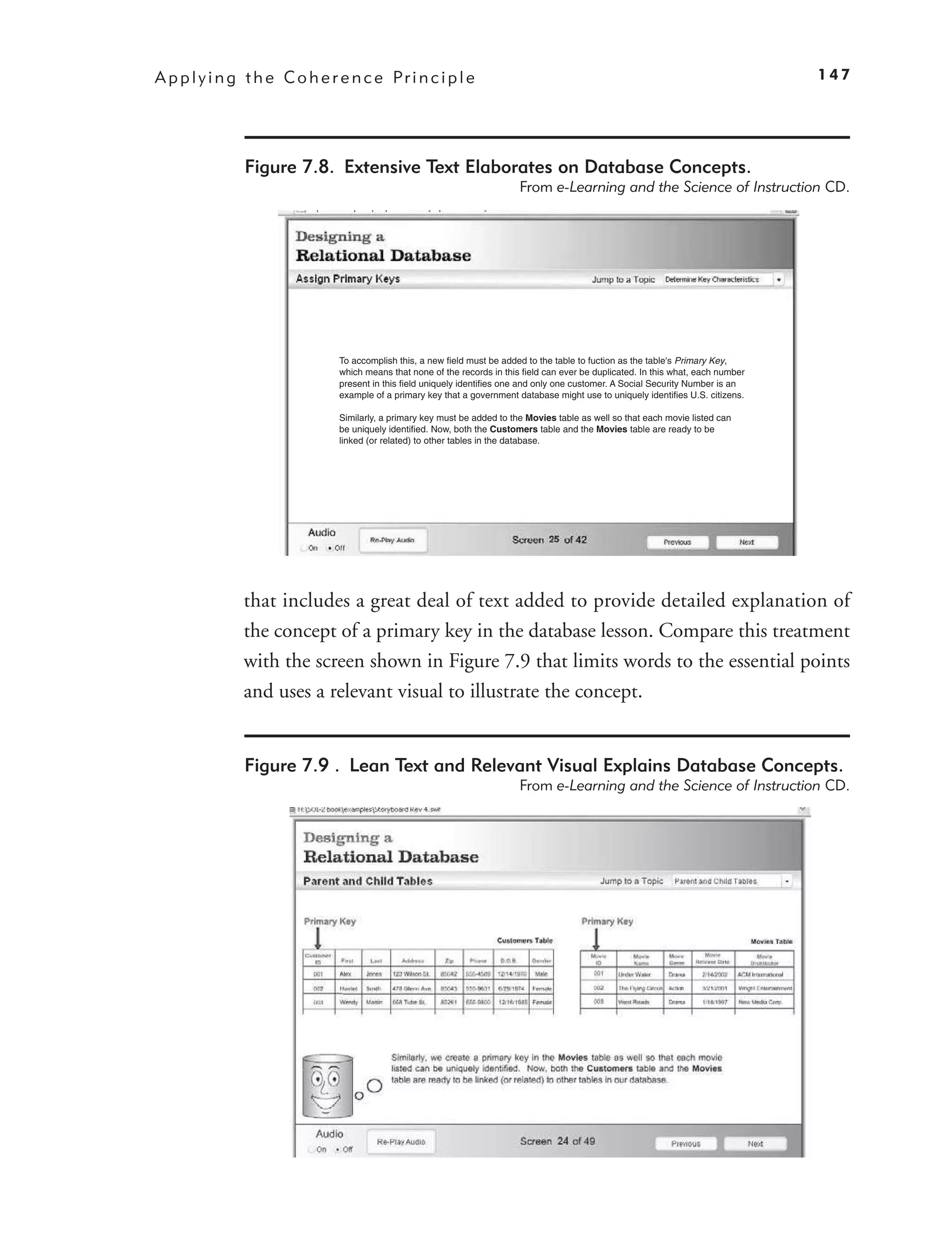 A p p l y i n g t h e C o h e r e n c e Pr i n c i p l e                                                                               147




               Figure 7.8. Extensive Text Elaborates on Database Concepts.
                                                                            From e-Learning and the Science of Instruction CD.




                                To accomplish this, a new field must be added to the table to fuction as the table's Primary Key,
                                which means that none of the records in this field can ever be duplicated. In this what, each number
                                present in this field uniquely identifies one and only one customer. A Social Security Number is an
                                example of a primary key that a government database might use to uniquely identifies U.S. citizens.

                                Similarly, a primary key must be added to the Movies table as well so that each movie listed can
                                be uniquely identified. Now, both the Customers table and the Movies table are ready to be
                                linked (or related) to other tables in the database.




               that includes a great deal of text added to provide detailed explanation of
               the concept of a primary key in the database lesson. Compare this treatment
               with the screen shown in Figure 7.9 that limits words to the essential points
               and uses a relevant visual to illustrate the concept.


               Figure 7.9 . Lean Text and Relevant Visual Explains Database Concepts.
                                                                            From e-Learning and the Science of Instruction CD.
 